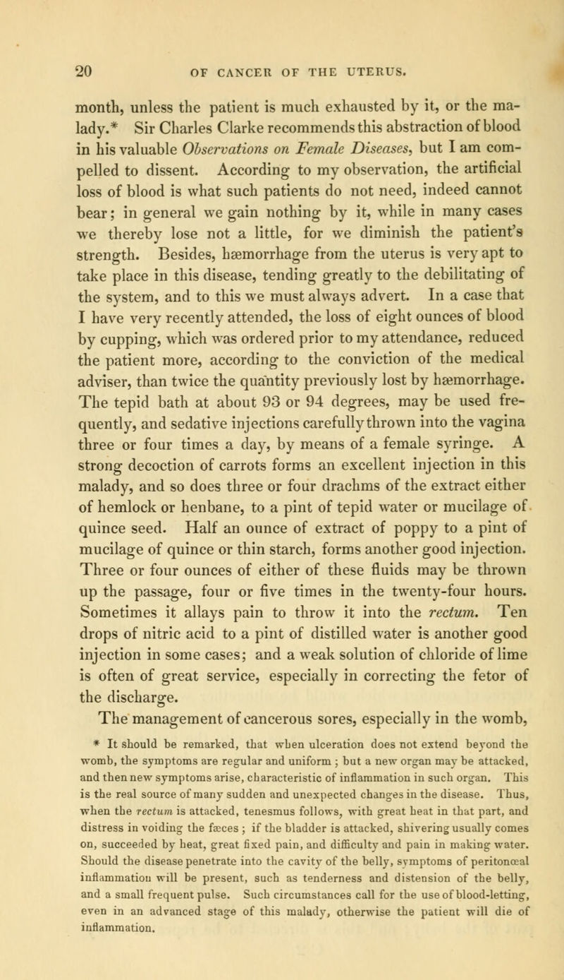 month, unless the patient is much exhausted by it, or the ma- lady.* Sir Charles Clarke recommends this abstraction of blood in his valuable Observations on Female Diseases, but I am com- pelled to dissent. According to my observation, the artificial loss of blood is what such patients do not need, indeed cannot bear; in general we gain nothing by it, while in many cases we thereby lose not a little, for we diminish the patient's strength. Besides, haemorrhage from the uterus is very apt to take place in this disease, tending greatly to the debilitating of the system, and to this we must always advert. In a case that I have very recently attended, the loss of eight ounces of blood by cupping, which was ordered prior to my attendance, reduced the patient more, according to the conviction of the medical adviser, than twice the quantity previously lost by hsemorrhage. The tepid bath at about 93 or 94 degrees, may be used fre- quently, and sedative injections carefully thrown into the vagina three or four times a day, by means of a female syringe. A strong decoction of carrots forms an excellent injection in this malady, and so does three or four drachms of the extract either of hemlock or henbane, to a pint of tepid water or mucilage of quince seed. Half an ounce of extract of poppy to a pint of mucilage of quince or thin starch, forms another good injection. Three or four ounces of either of these fluids may be thrown up the passage, four or five times in the twenty-four hours. Sometimes it allays pain to throw it into the rectum. Ten drops of nitric acid to a pint of distilled water is another good injection in some cases; and a weak solution of chloride of lime is often of great service, especially in correcting the fetor of the discharge. The management of cancerous sores, especially in the womb, * It should be remarked, that when ulceration does not extend beyond the womb, the symptoms are regular and uniform ; but a new organ may be attacked, and then new symptoms arise, characteristic of inflammation in such organ. This is the real source of many sudden and unexpected changes in the disease. Thus, when the rectum is attacked, tenesmus follows, with great heat in that part, and distress in voiding the faeces ; if the bladder is attacked, shivering usually comes on, succeeded by heat, great fixed pain, and difficulty and pain in making water. Should the disease penetrate into the cavity of the belly, symptoms of peritonceal inflammation will be present, such as tenderness and distension of the belly, and a small frequent pulse. Such circumstances call for the use of blood-letting, even in an advanced stage of this malady, otherwise the patient will die of inflammation.