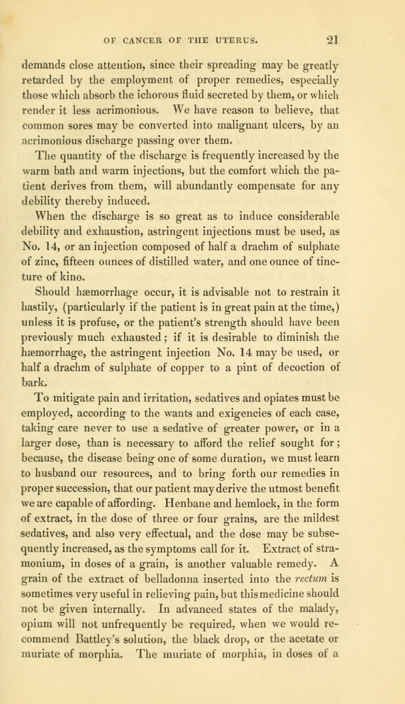 demands close attention, since their spreading may be greatly retarded by the employment of proper remedies, especially those which absorb the ichorous fluid secreted by them, or which render it less acrimonious. We have reason to believe, that common sores may be converted into malignant ulcers, by an acrimonious discharge passing over them. The quantity of the discharge is frequently increased by the warm bath and warm injections, but the comfort which the pa- tient derives from them, will abundantly compensate for any debility thereby induced. When the discharge is so great as to induce considerable debility and exhaustion, astringent injections must be used, as No. 14, or an injection composed of half a drachm of sulphate of zinc, fifteen ounces of distilled water, and one ounce of tinc- ture of kino. Should hemorrhage occur, it is advisable not to restrain it hastily, (particularly if the patient is in great pain at the time,) unless it is profuse, or the patient's strength should have been previously much exhausted; if it is desirable to diminish the haemorrhage, the astringent injection No. 14 may be used, or half a drachm of sulphate of copper to a pint of decoction of bark. To mitigate pain and irritation, sedatives and opiates must be employed, according to the wants and exigencies of each case, taking care never to use a sedative of greater power, or in a larger dose, than is necessary to afford the relief sought for; because, the disease being one of some duration, we must learn to husband our resources, and to bring- forth our remedies in proper succession, that our patient may derive the utmost benefit we are capable of affording. Henbane and hemlock, in the form of extract, in the dose of three or four grains, are the mildest sedatives, and also very effectual, and the dose may be subse- quently increased, as the symptoms call for it. Extract of stra- monium, in doses of a grain, is another valuable remedy. A grain of the extract of belladonna inserted into the rectum is sometimes very useful in relieving pain, but this medicine should not be given internally. In advanced states of the malady, opium will not unfrequently be required, when we would re- commend Battley's solution, the black drop, or the acetate or muriate of morphia. The muriate of morphia, in doses of a