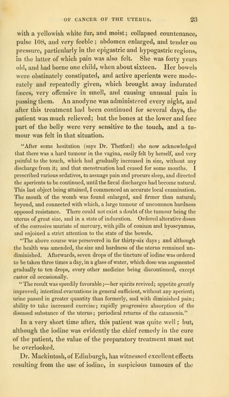 with a yellowish white fur, and moist; collapsed countenance, pulse 108, and very feeble; abdomen enlarged, and tender on pressure, particularly in the epigastric and hypogastric regions, in the latter of which pain was also felt. She was forty years old, and had borne one child, when about sixteen. Her bowels were obstinately constipated, and active aperients were mode- rately and repeatedly given, which brought away indurated faeces, very offensive in smell, and causing unusual pain in passing them. An anodyne was administered every night, and after this treatment had been continued for several days, the patient was much relieved; but the bones at the lower and fore part of the belly were very sensitive to the touch, and a tu- mour was felt in that situation. After some hesitation (says Dr. Thetford) she now acknowledged that there was a hard tumour in the vagina, easily felt by herself, and very painful to the touch, which had gradually increased in size, without any discharge from it; and that menstruation had ceased for some months. I prescribed various sedatives, to assuage pain and procure sleep, and directed the aperients to be continued, until the faecal discharges had become natural. This last object being attained, I commenced an accurate local examination. The mouth of the womb was found enlarged, and firmer than natural; beyond, and connected with which, a large tumour of uncommon hardness opposed resistance. There could not exist a doubt of the tumour being the uterus of great size, and in a state of induration. Ordered alterative doses of the corrosive muriate of mercury, with pills of conium and hyoscyamus, and enjoined a strict attention to the state of the bowels. The above course was persevered in for thirty-six days ; and although the health was amended, the size and hardness of the uterus remained un- diminished. Afterwards, seven drops of the tincture of iodine was ordered to be taken three times a day, in a glass of water, which dose was augmented gradually to ten drops, every other medicine being discontinued, except castor oil occasionally.  The result was speedily favorable;—her spirits revived; appetite greatly improved; intestinal evacuations in general sufficient, without any aperient; urine passed in greater quantity than formerly, and with diminished pain; ability to take increased exercise; rapidly progressive absorption of the diseased substance of the uterus; periodical returns of the catamenia. In a very short time after, this patient was quite well; but, although the iodine was evidently the chief remedy in the cure of the patient, the value of the preparatory treatment must not be overlooked. Dr. Mackintosh, of Edinburgh, has witnessed excellent effects resulting from the use of iodine, in suspicious tumours of the