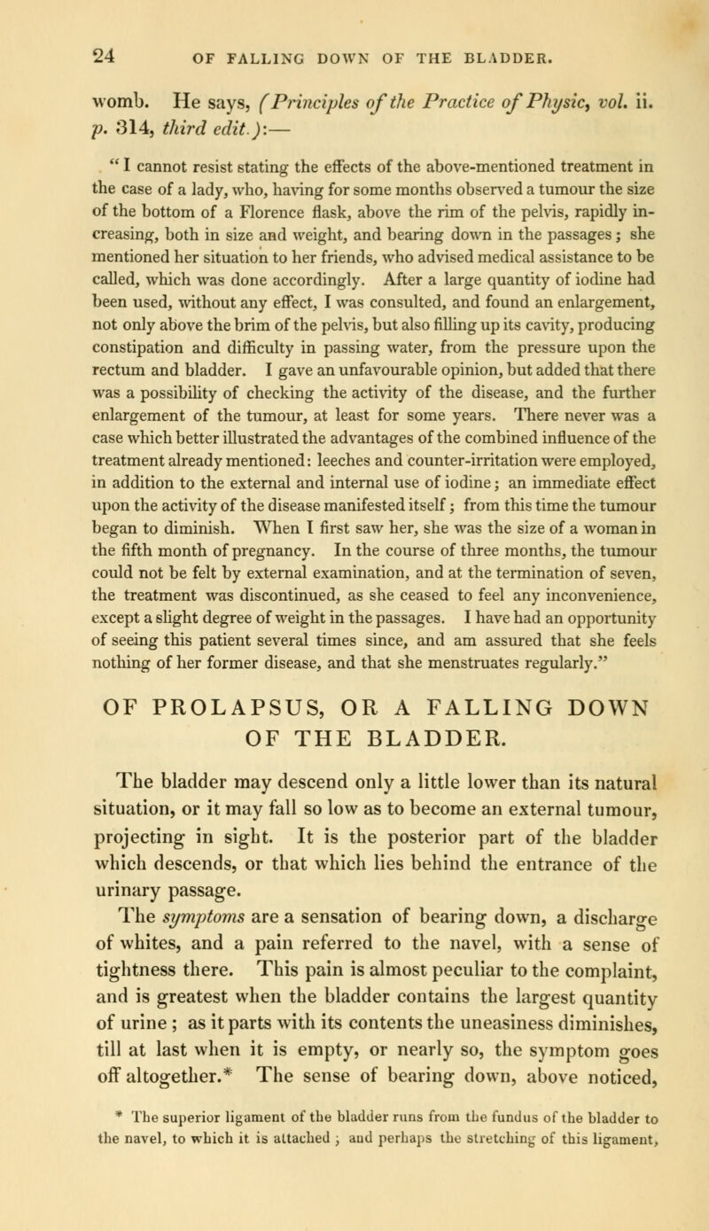 womb. He says, (Principles of the Practice of Physic, vol. ii. p. 314, third edit.):—  I cannot resist stating the effects of the above-mentioned treatment in the case of a lady, who, having for some months observed a tumour the size of the bottom of a Florence flask, above the rim of the pelvis, rapidly in- creasing, both in size and weight, and bearing down in the passages; she mentioned her situation to her friends, who advised medical assistance to be called, which was done accordingly. After a large quantity of iodine had been used, without any effect, I was consulted, and found an enlargement, not only above the brim of the pelvis, but also filling up its cavity, producing constipation and difficulty in passing water, from the pressure upon the rectum and bladder. I gave an unfavourable opinion, but added that there was a possibility of checking the activity of the disease, and the further enlargement of the tumour, at least for some years. There never was a case which better illustrated the advantages of the combined influence of the treatment already mentioned: leeches and counter-irritation were employed, in addition to the external and internal use of iodine; an immediate effect upon the activity of the disease manifested itself; from this time the tumour began to diminish. When I first saw her, she was the size of a woman in the fifth month of pregnancy. In the course of three months, the tumour could not be felt by external examination, and at the termination of seven, the treatment was discontinued, as she ceased to feel any inconvenience, except a slight degree of weight in the passages. I have had an opportunity of seeing this patient several times since, and am assured that she feels nothing of her former disease, and that she menstruates regularly. OF PROLAPSUS, OR A FALLING DOWN OF THE BLADDER. The bladder may descend only a little lower than its natural situation, or it may fall so low as to become an external tumour, projecting in sight. It is the posterior part of the bladder which descends, or that which lies behind the entrance of the urinary passage. The symptoms are a sensation of bearing down, a discharge of whites, and a pain referred to the navel, with a sense of tightness there. This pain is almost peculiar to the complaint, and is greatest when the bladder contains the largest quantity of urine ; as it parts with its contents the uneasiness diminishes, till at last when it is empty, or nearly so, the symptom goes off altogether.* The sense of bearing down, above noticed, * The superior ligament of the bladder runs from the fundus of the bladder to the navel, to which it is altached , aud perhaps the stretching of this ligament,
