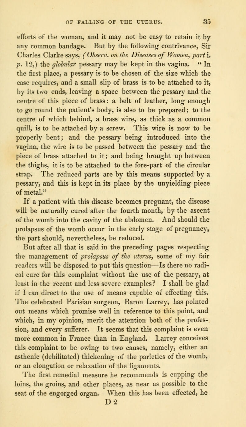 efforts of the woman, and it may not be easy to retain it by any common bandage. But by the following contrivance. Sir Charles Clarke says, fObserv. on the Diseases of Women, part i. p. 12,) the globular pessary may be kept in the vagina. In the first place, a pessary is to be chosen of the size which the case requires, and a small slip of brass is to be attached to it, by its two ends, leaving a space between the pessary and the centre of this piece of brass: a belt of leather, long enough to go round the patient's body, is also to be prepared; to the centre of which behind, a brass wire, as thick as a common quill, is to be attached by a screw. This wire is now to be properly bent; and the pessary being introduced into the vagina, the wire is to be passed between the pessary and the piece of brass attached to it; and being brought up between the thighs, it is to be attached to the fore-part of the circular strap. The reduced parts are by this means supported by a pessary, and this is kept in its place by the unyielding piece of metal. If a patient with this disease becomes pregnant, the disease will be naturally cured after the fourth month, by the ascent of the womb into the cavity of the abdomen. And should the prolapsus of the womb occur in the early stage of pregnancy, the part should, nevertheless, be reduced. But after all that is said in the preceding pages respecting the management of prolapsus of the uterus, some of my fair readers will be disposed to put this question—Is there no radi- cal cure for this complaint without the use of the pessary, at least in the recent and less severe examples? I shall be glad if I can direct to the use of means capable of effecting this. The celebrated Parisian surgeon, Baron Larrey, has pointed out means which promise well in reference to this point, and which, in my opinion, merit the attention both of the profes- sion, and every sufferer. It seems that this complaint is even more common in France than in England. Larrey conceives this complaint to be owing to two causes, namely, either an asthenic (debilitated) thickening of the parieties of the womb, or an elongation or relaxation of the ligaments. The first remedial measure he recommends is cupping the loins, the groins, and other places, as near as possible to the seat of the engorged organ. When this has been effected, he D2