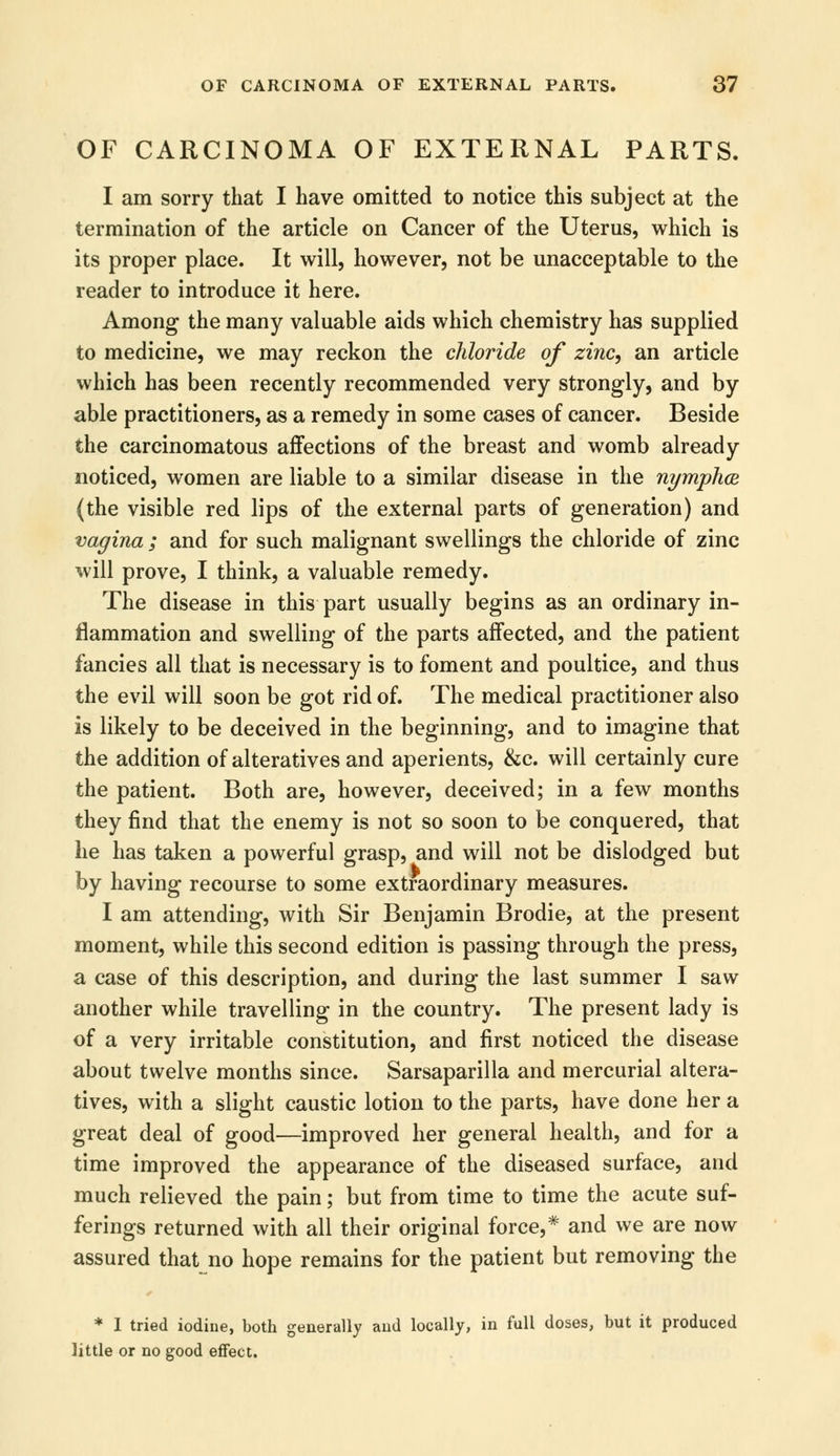 OF CARCINOMA OF EXTERNAL PARTS. I am sorry that I have omitted to notice this subject at the termination of the article on Cancer of the Uterus, which is its proper place. It will, however, not be unacceptable to the reader to introduce it here. Among the many valuable aids which chemistry has supplied to medicine, we may reckon the chloride of zinc, an article which has been recently recommended very strongly, and by able practitioners, as a remedy in some cases of cancer. Beside the carcinomatous affections of the breast and womb already noticed, women are liable to a similar disease in the nymphce (the visible red lips of the external parts of generation) and vagina ; and for such malignant swellings the chloride of zinc will prove, I think, a valuable remedy. The disease in this part usually begins as an ordinary in- flammation and swelling of the parts affected, and the patient fancies all that is necessary is to foment and poultice, and thus the evil will soon be got rid of. The medical practitioner also is likely to be deceived in the beginning, and to imagine that the addition of alteratives and aperients, &c. will certainly cure the patient. Both are, however, deceived; in a few months they find that the enemy is not so soon to be conquered, that he has taken a powerful grasp, and will not be dislodged but by having recourse to some extraordinary measures. I am attending, with Sir Benjamin Brodie, at the present moment, while this second edition is passing through the press, a case of this description, and during the last summer I saw another while travelling in the country. The present lady is of a very irritable constitution, and first noticed the disease about twelve months since. Sarsaparilla and mercurial altera- tives, with a slight caustic lotion to the parts, have done her a great deal of good—improved her general health, and for a time improved the appearance of the diseased surface, and much relieved the pain; but from time to time the acute suf- ferings returned with all their original force,* and we are now assured that no hope remains for the patient but removing the * I tried iodine, both generally and locally, in full doses, but it produced little or no good effect.