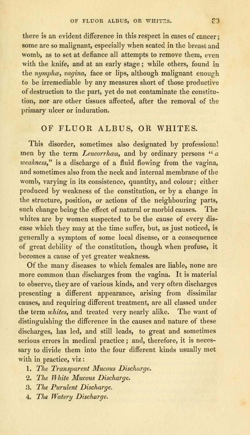 there is an evident difference in this respect in cases of cancer; some are so malignant, especially when seated in the breast and womb, as to set at defiance all attempts to remove them, even with the knife, and at an early stage; while others, found in the nymphce, vagina, face or lips, although malignant enough to be irremediable by any measures short of those productive of destruction to the part, yet do not contaminate the constitu- tion, nor are other tissues affected, after the removal of the primary ulcer or induration. OF FLUOR ALBUS, OR WHITES. This disorder, sometimes also designated by professional men by the term Leucorrhaa, and by ordinary persons a weakness is a discharge of a fluid flowing from the vagina, and sometimes also from the neck and internal membrane of the womb, varying in its consistence, quantity, and colour; either produced by weakness of the constitution, or by a change in the structure, position, or actions of the neighbouring parts, such change being the effect of natural or morbid causes. The whites are by women suspected to be the cause of every dis- ease which they may at the time suffer, but, as just noticed, is generally a symptom of some local disease, or a consequence of great debility of the constitution, though when profuse, it becomes a cause of yet greater weakness. Of the many diseases to which females are liable, none are more common than discharges from the vagina. It is material to observe, they are of various kinds, and very often discharges presenting a different appearance, arising from dissimilar causes, and requiring different treatment, are all classed under the term whites, and treated very nearly alike. The want of distinguishing the difference in the causes and nature of these discharges, has led, and still leads, to great and sometimes serious errors in medical practice; and, therefore, it is neces- sary to divide them into the four different kinds usually met with in practice, viz: 1. The Transparent Mucous Discharge. 2. The White Mucous Discharge. 3. The Purulent Discharge. 4. The Watery Discharge.