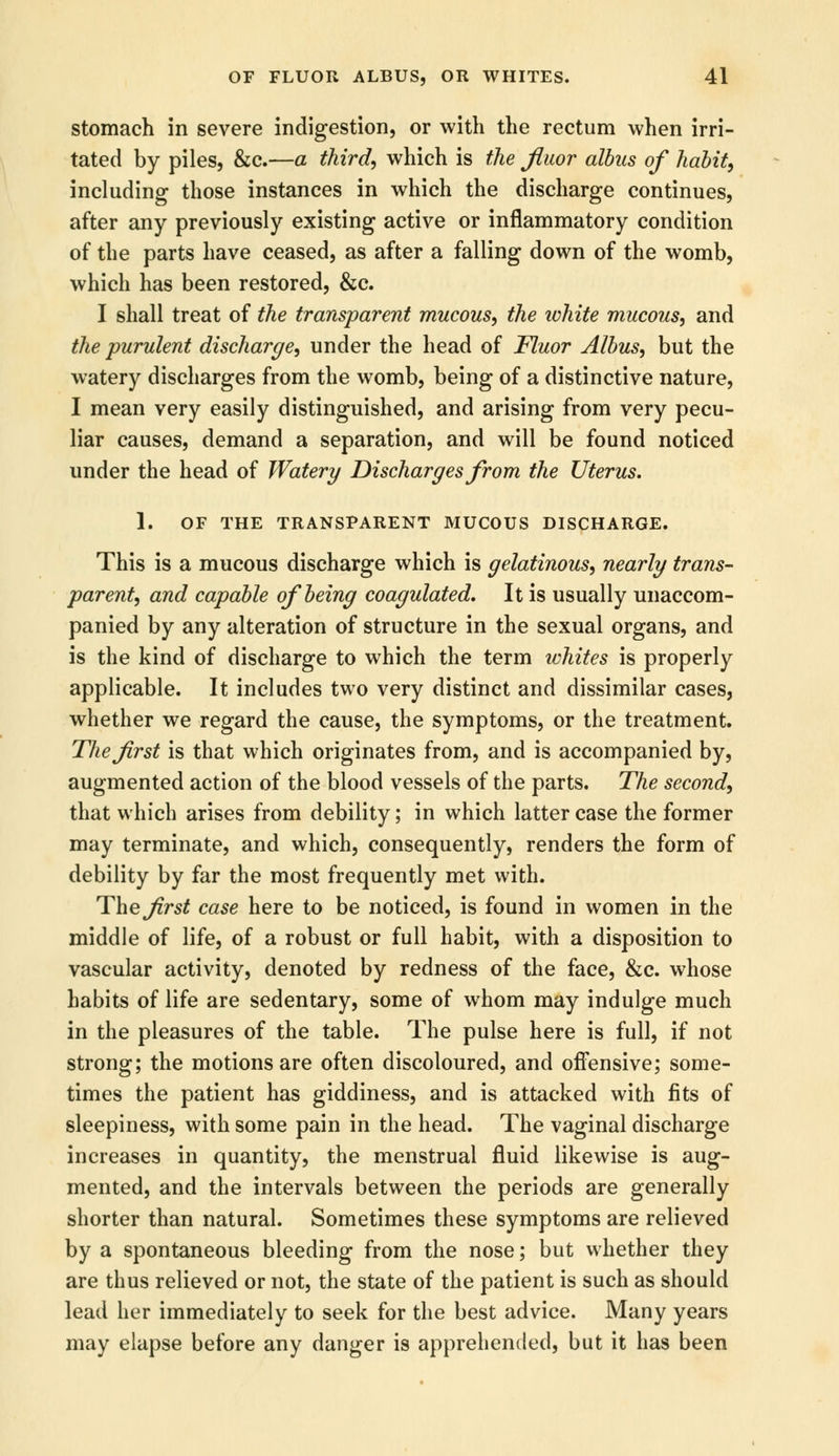 stomach in severe indigestion, or with the rectum when irri- tated by piles, &c.—a third, which is the fluor albns of habit, including those instances in which the discharge continues, after any previously existing active or inflammatory condition of the parts have ceased, as after a falling down of the womb, which has been restored, &c. I shall treat of the transparent mucous, the ivhite mucous, and the purulent discharge, under the head of Fluor Albus, but the watery discharges from the womb, being of a distinctive nature, I mean very easily distinguished, and arising from very pecu- liar causes, demand a separation, and will be found noticed under the head of Watery Discharges from the Uterus. 1. OF THE TRANSPARENT MUCOUS DISCHARGE. This is a mucous discharge which is gelatinous, nearly trans- parent, and capable of being coagulated. It is usually unaccom- panied by any alteration of structure in the sexual organs, and is the kind of discharge to which the term ichites is properly applicable. It includes two very distinct and dissimilar cases, whether we regard the cause, the symptoms, or the treatment. The first is that which originates from, and is accompanied by, augmented action of the blood vessels of the parts. The second, that which arises from debility; in which latter case the former may terminate, and which, consequently, renders the form of debility by far the most frequently met with. The frst case here to be noticed, is found in women in the middle of life, of a robust or full habit, with a disposition to vascular activity, denoted by redness of the face, &c. whose habits of life are sedentary, some of whom may indulge much in the pleasures of the table. The pulse here is full, if not strong; the motions are often discoloured, and offensive; some- times the patient has giddiness, and is attacked with fits of sleepiness, with some pain in the head. The vaginal discharge increases in quantity, the menstrual fluid likewise is aug- mented, and the intervals between the periods are generally shorter than natural. Sometimes these symptoms are relieved by a spontaneous bleeding from the nose; but whether they are thus relieved or not, the state of the patient is such as should lead her immediately to seek for the best advice. Many years may elapse before any danger is apprehended, but it has been