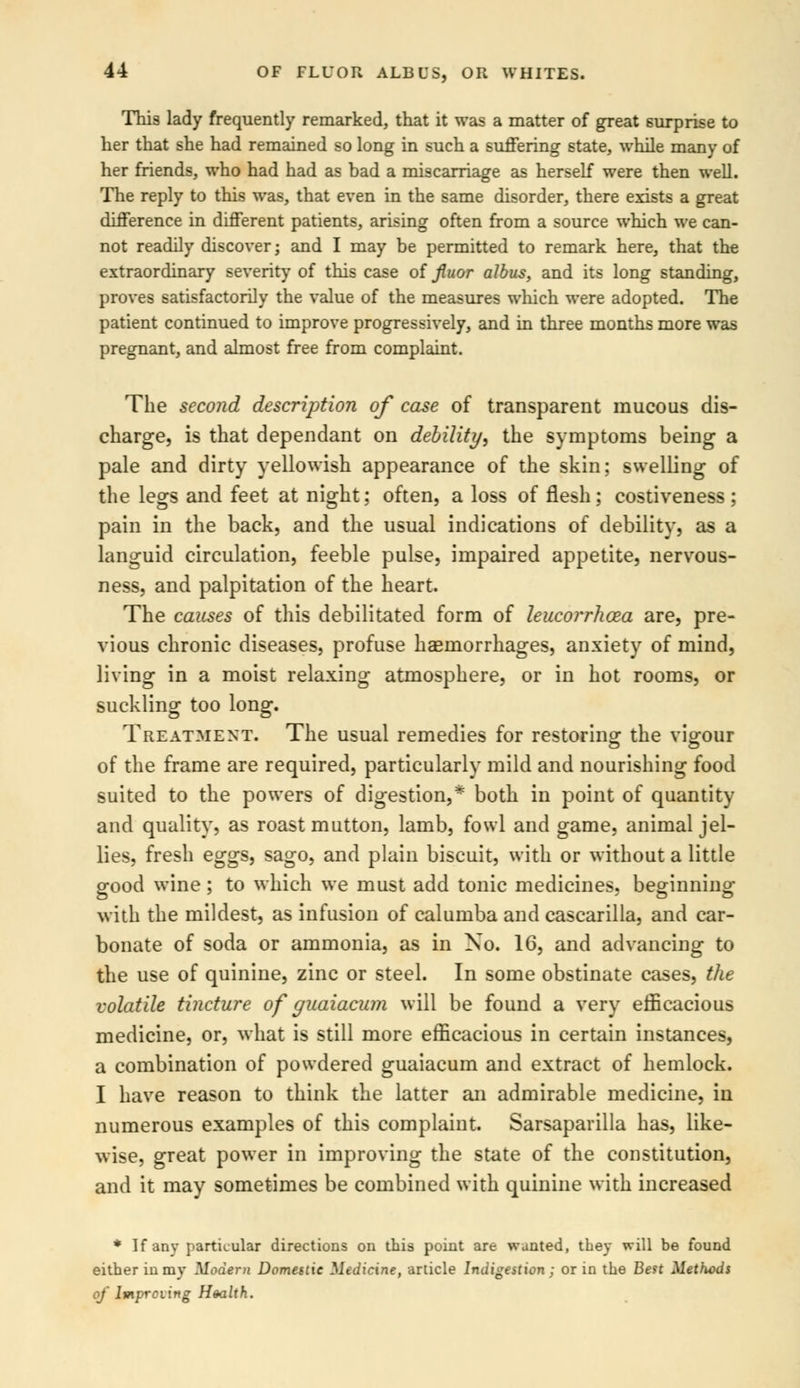 This lady frequently remarked, that it was a matter of great surprise to her that she had remained so long in such a suffering state, while many of her friends, who had had as bad a miscarriage as herself were then well. The reply to this was, that even in the same disorder, there exists a great difference in different patients, arising often from a source which we can- not readily discover; and I may be permitted to remark here, that the extraordinary severity of this case of fiuor albus, and its long standing, proves satisfactorily the value of the measures which were adopted. The patient continued to improve progressively, and in three months more was pregnant, and almost free from complaint. The second description of case of transparent raucous dis- charge, is that dependant on debility, the symptoms being a pale and dirty yellowish appearance of the skin; swelling of the legs and feet at night; often, a loss of flesh; costiveness; pain in the back, and the usual indications of debility, as a languid circulation, feeble pulse, impaired appetite, nervous- ness, and palpitation of the heart. The causes of this debilitated form of leucorrhcea are, pre- vious chronic diseases, profuse haemorrhages, anxiety of mind, living in a moist relaxing atmosphere, or in hot rooms, or suckling too long. Treatment. The usual remedies for restoring the vigour of the frame are required, particularly mild and nourishing food suited to the powers of digestion,* both in point of quantity and quality, as roast mutton, lamb, fowl and game, animal jel- lies, fresh eggs, sago, and plain biscuit, with or without a little good wine; to which we must add tonic medicines, beginning with the mildest, as infusion of calumba and cascarilla, and car- bonate of soda or ammonia, as in No. 16, and advancing to the use of quinine, zinc or steel. In some obstinate cases, the volatile tincture of guaiacum will be found a very efficacious medicine, or, what is still more efficacious in certain instances, a combination of powdered guaiacum and extract of hemlock. I have reason to think the latter an admirable medicine, in numerous examples of this complaint. Sarsaparilla has, like- wise, great power in improving the state of the constitution, and it may sometimes be combined with quinine with increased * If any particular directions on this point are wanted, they will be found either in my Modern Domestic Medicine, article Indigestion : or in the Best Methods of Imprciing Health.