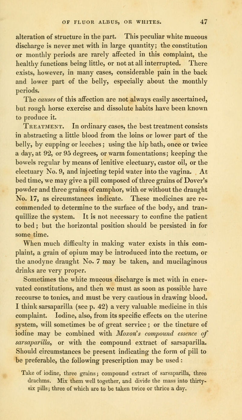 alteration of structure in the part. This peculiar white mucous discharge is never met with in large quantity; the constitution or monthly periods are rarely affected in this complaint, the healthy functions being little, or not at all interrupted. There exists, however, in many cases, considerable pain in the back and lower part of the belly, especially about the monthly periods. The causes of this affection are not always easily ascertained, but rough horse exercise and dissolute habits have been known to produce it. Treatment. In ordinary cases, the best treatment consists in abstracting a little blood from the loins or lower part of the belly, by cupping or leeches; using the hip bath, once or twice a day, at 92, or 95 degrees, or warm fomentations; keeping the bowels regular by means of lenitive electuary, castor oil, or the electuary No. 9, and injecting tepid water into the vagina. At bed time, we may give a pill composed of three grains of Dover's powder and three grains of camphor, with or without the draught No. 17, as circumstances indicate. These medicines are re- commended to determine to the surface of the body, and tran- quillize the system. It is not necessary to confine the patient to bed; but the horizontal position should be persisted in for some time. When much difficulty in making water exists in this com- plaint, a grain of opium may be introduced into the rectum, or the anodyne draught No. 7 may be taken, and mucilaginous drinks are very proper. Sometimes the white mucous discharge is met with in ener- vated constitutions, and then we must as soon as possible have recourse to tonics, and must be very cautious in drawing blood. I think sarsaparilla (see p. 42) a very valuable medicine in this complaint. Iodine, also, from its specific effects on the uterine system, will sometimes be of great service; or the tincture of iodine may be combined with Moxoris compound essence of sarsaparilla, or with the compound extract of sarsaparilla. Should circumstances be present indicating the form of pill to be preferable, the following prescription may be used: Take of iodine, three grains; compound extract of sarsaparilla, three drachms. Mix them well together, and divide the mass into thirty- six pills; three of which are to be taken twice or thrice a day.
