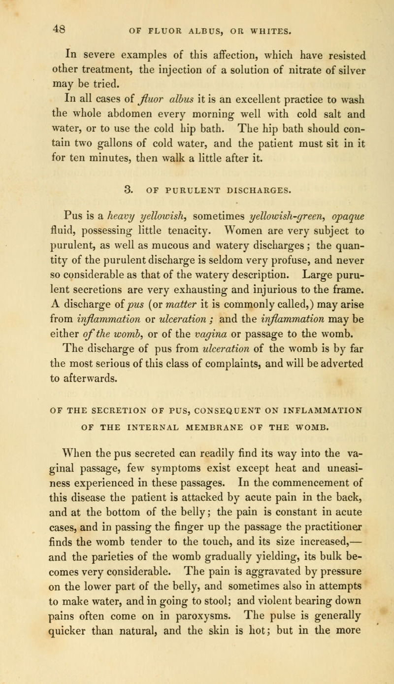 In severe examples of this affection, which have resisted other treatment, the injection of a solution of nitrate of silver may be tried. In all cases of fiuor albus it is an excellent practice to wash the whole abdomen every morning well with cold salt and water, or to use the cold hip bath. The hip bath should con- tain two gallons of cold water, and the patient must sit in it for ten minutes, then walk a little after it. 3. OF PURULENT DISCHARGES. Pus is a heavy yellowish, sometimes yellowish-green, opaque fluid, possessing little tenacity. Women are very subject to purulent, as well as mucous and watery discharges; the quan- tity of the purulent discharge is seldom very profuse, and never so considerable as that of the watery description. Large puru- lent secretions are very exhausting and injurious to the frame. A discharge of pus (or matter it is commonly called,) may arise from inflammation or ulceration ; and the inflammation may be either of the womb, or of the vagina or passage to the womb. The discharge of pus from ulceration of the womb is by far the most serious of this class of complaints, and will be adverted to afterwards. OF THE SECRETION OF PUS, CONSEQUENT ON INFLAMMATION OF THE INTERNAL MEMBRANE OF THE WOMB. When the pus secreted can readily find its way into the va- ginal passage, few symptoms exist except heat and uneasi- ness experienced in these passages. In the commencement of this disease the patient is attacked by acute pain in the back, and at the bottom of the belly; the pain is constant in acute cases, and in passing the finger up the passage the practitioner finds the womb tender to the touch, and its size increased,— and the parieties of the womb gradually yielding, its bulk be- comes very considerable. The pain is aggravated by pressure on the lower part of the belly, and sometimes also in attempts to make water, and in going to stool; and violent bearing down pains often come on in paroxysms. The pulse is generally quicker than natural, and the skin is hot; but in the more