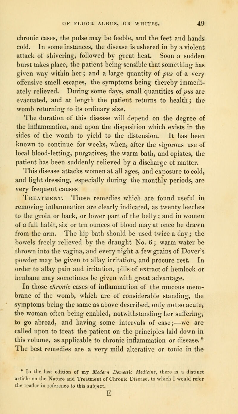 chronic cases, the pulse may be feeble, and the feet and hands cold. In some instances, the disease is ushered in by a violent attack of shivering, followed by great heat. Soon a sudden burst takes place, the patient being sensible that something has given way within her; and a large quantity of pus of a very offensive smell escapes, the symptoms being thereby immedi- ately relieved. During some days, small quantities of pus are evacuated, and at length the patient returns to health; the womb returning to its ordinary size. The duration of this disease will depend on the degree of the inflammation, and upon the disposition which exists in the sides of the womb to yield to the distension. It has been known to continue for weeks, when, after the vigorous use of local blood-letting, purgatives, the warm bath, and opiates, the patient has been suddenly relieved by a discharge of matter. This disease attacks women at all ages, and exposure to cold, and light dressing, especially during the monthly periods, are very frequent causes Treatment. Those remedies which are found useful in removing inflammation are clearly indicated, as twenty leeches to the groin or back, or lower part of the belly; and in women of a full habit, six or ten ounces of blood may at once be drawn from the arm. The hip bath should be used twice a day; the bowels freely relieved by the draught No. 6; warm water be thrown into the vagina, and every night a few grains of Dover's powder may be given to allay irritation, and procure rest. In order to allay pain and irritation, pills of extract of hemlock or henbane may sometimes be given with great advantage. In those chronic cases of inflammation of the mucous mem- brane of the womb, which are of considerable standing, the symptoms being the same as above described, only not so acute, the woman often being enabled, notwithstanding her suffering, to go abroad, and having some intervals of ease;—we are called upon to treat the patient on the principles laid down in this volume, as applicable to chronic inflammation or disease.* The best remedies are a very mild alterative or tonic in the * In the last edition of my Modern Domestic Medicine, there is a distinct article on the Nature and Treatment of Chronic Disease, to which 1 would refer the reader in reference to this suhject. E