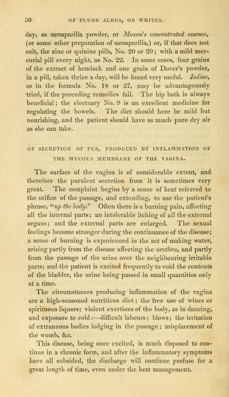 day, as sarsaparilla powder, or Moxon's concentrated essence, (or some other preparation of sarsaparilla,) or, if that does not suit, the zinc or quinine pills, No. 20 or 29; with a mild mer- curial pill every night, as No. 22. In some cases, four grains of the extract of hemlock and one grain of Dover's powder, in a pill, taken thrice a day, will be found very useful. Iodine, as in the formula No. 18 or 27, may be advantageously tried, if the preceding remedies fail. The hip bath is always beneficial; the electuary No. 9 is an excellent medicine for regulating the bowels. The diet should here be mild but nourishing, and the patient should have as much pure dry air as she can take. OF SECRETION OF PUS, PRODUCED BY INFLAMMATION OF THE MUCOUS MEMBRANE OF THE VAGINA. The surface of the vagina is of considerable extent, and therefore the purulent secretion from it is sometimes very great. The complaint begins by a sense of heat referred to the orifice of the passage, and extending, to use the patient's phrase, up the body. Often there is a burning pain, affecting all the internal parts; an intolerable itching of all the external organs; and the external parts are enlarged. The sexual feelings become stronger during the continuance of the disease; a sense of burning is experienced in the act of making water, arising partly from the disease affecting the urethra, and partly from the passage of the urine over the neighbouring irritable parts; and the patient is excited frequently to void the contents of the bladder, the urine being passed in small quantities only at a time. The circumstances producing inflammation of the vagina are a high-seasoned nutritious diet; the free use of wines or spirituous liquors; violent exertions of the body, as in dancing, and exposure to cold:—difficult labours; blows; the irritation of extraneous bodies lodging in the passage ; misplacement of the womb, &c. This disease, being once excited, is much disposed to con- tinue in a chronic form, and after the inflammatory symptoms have all subsided, the discharge will continue profuse for a great length of time, even under the best management.