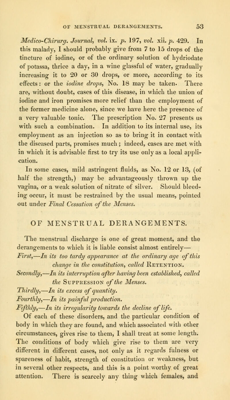 Medico-Chirurg. Journal, vol. ix. p. 197, vol. xii. p. 429. In this malady, I should probably give from 7 to 15 drops of the tincture of iodine, or of the ordinary solution of hydriodate of potassa, thrice a day, in a wine glassful of water, gradually increasing it to 20 or 30 drops, or more, according to its effects: or the iodine drops, No. 18 may be taken. There are, without doubt, cases of this disease, in which the union of iodine and iron promises more relief than the employment of the former medicine alone, since we have here the presence of a very valuable tonic. The prescription No. 27 presents us with such a combination. In addition to its internal use, its employment as an injection so as to bring it in contact with the diseased parts, promises much; indeed, cases are met with in which it is advisable first to try its use only as a local appli- cation. In some cases, mild astringent fluids, as No. 12 or 13, (of half the strength,) may be advantageously thrown up the vagina, or a weak solution of nitrate of silver. Should bleed- ing occur, it must be restrained by the usual means, pointed out under Final Cessation of the Menses. OF MENSTRUAL DERANGEMENTS. The menstrual discharge is one of great moment, and the derangements to which it is liable consist almost entirely— First,—In its too tardy appearance at the ordinary age of this change in the constitution, called Retention. Secondly,—In its interruption after having been established, called the Suppression of the Menses. Thirdly,—In its excess of quantity. Fourthly,—In its painful production. Fifthly,—In its irregularity towards the decline of life. Of each of these disorders, and the particular condition of body in which they are found, and which associated with other circumstances, gives rise to them, I shall treat at some length. The conditions of body which give rise to them are very different in different cases, not only as it regards fulness or spareness of habit, strength of constitution or weakness, but in several other respects, and this is a point worthy of great attention. There is scarcely any thing which females, and