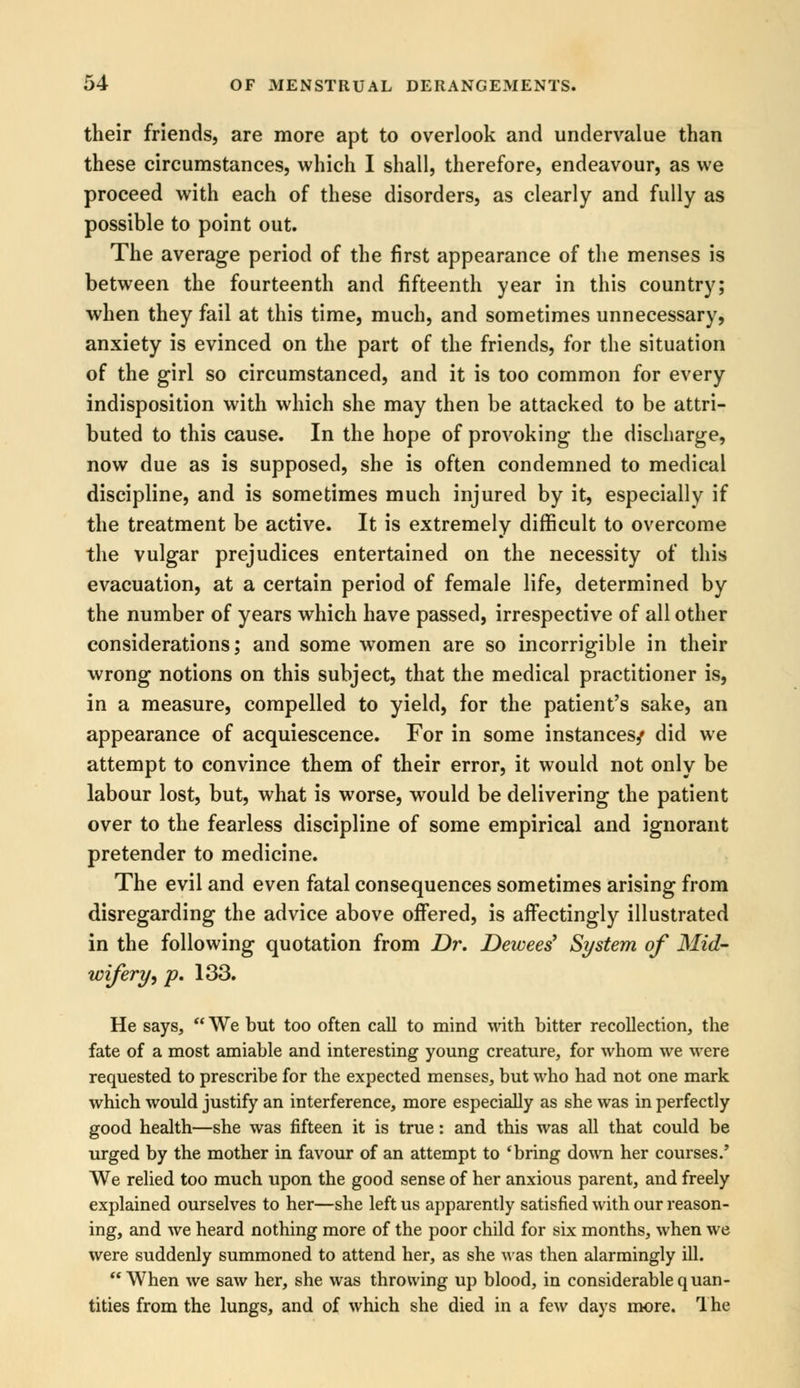 their friends, are more apt to overlook and undervalue than these circumstances, which I shall, therefore, endeavour, as we proceed with each of these disorders, as clearly and fully as possible to point out. The average period of the first appearance of the menses is between the fourteenth and fifteenth year in this country; when they fail at this time, much, and sometimes unnecessary, anxiety is evinced on the part of the friends, for the situation of the girl so circumstanced, and it is too common for every indisposition with which she may then be attacked to be attri- buted to this cause. In the hope of provoking the discharge, now due as is supposed, she is often condemned to medical discipline, and is sometimes much injured by it, especially if the treatment be active. It is extremely difficult to overcome the vulgar prejudices entertained on the necessity of this evacuation, at a certain period of female life, determined by the number of years which have passed, irrespective of all other considerations; and some women are so incorrigible in their wrong notions on this subject, that the medical practitioner is, in a measure, compelled to yield, for the patient's sake, an appearance of acquiescence. For in some instances/ did we attempt to convince them of their error, it would not only be labour lost, but, what is worse, would be delivering the patient over to the fearless discipline of some empirical and ignorant pretender to medicine. The evil and even fatal consequences sometimes arising from disregarding the advice above offered, is affectingly illustrated in the following quotation from Dr. Dewees' System of Mid- wifery, p. 133. He says, We but too often call to mind with bitter recollection, the fate of a most amiable and interesting young creature, for whom we were requested to prescribe for the expected menses, but who had not one mark which would justify an interference, more especially as she was in perfectly good health—she was fifteen it is true: and this was all that could be urged by the mother in favour of an attempt to 'bring down her courses.' We relied too much upon the good sense of her anxious parent, and freely explained ourselves to her—she left us apparently satisfied with our reason- ing, and we heard nothing more of the poor child for six months, when we were suddenly summoned to attend her, as she was then alarmingly ill. When we saw her, she was throwing up blood, in considerable quan- tities from the lungs, and of which she died in a few days more. The