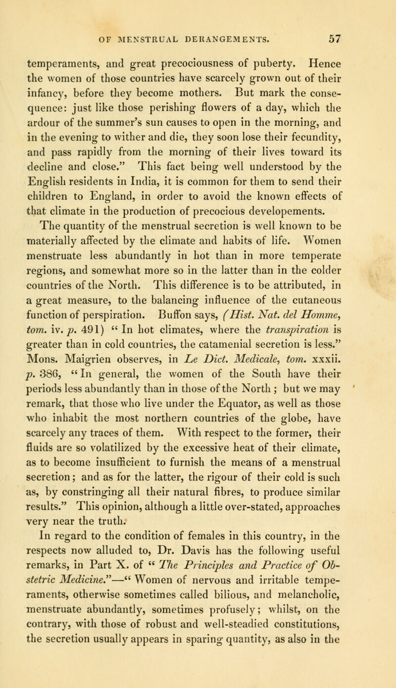 temperaments, and great precociousness of puberty. Hence the women of those countries have scarcely grown out of their infancy, before they become mothers. But mark the conse- quence: just like those perishing flowers of a day, which the ardour of the summer's sun causes to open in the morning, and in the evening to wither and die, they soon lose their fecundity, and pass rapidly from the morning of their lives toward its decline and close. This fact being well understood by the English residents in India, it is common for them to send their children to England, in order to avoid the known effects of that climate in the production of precocious developements. The quantity of the menstrual secretion is well known to be materially affected by the climate and habits of life. Women menstruate less abundantly in hot than in more temperate regions, and somewhat more so in the latter than in the colder countries of the North. This difference is to be attributed, in a great measure, to the balancing influence of the cutaneous function of perspiration. Buffon says, (Hist. Nat. del Homme, torn. iv. p. 491) In hot climates, where the transpiration is greater than in cold countries, the catamenial secretion is less. Mons. Maigrien observes, in Le Diet. Medicale, torn, xxxii. p. 380, In general, the women of the South have their periods less abundantly than in those of the North ; but we may remark, that those who live under the Equator, as well as those who inhabit the most northern countries of the globe, have scarcely any traces of them. With respect to the former, their fluids are so volatilized by the excessive heat of their climate, as to become insufficient to furnish the means of a menstrual secretion; and as for the latter, the rigour of their cold is such as, by constringing all their natural fibres, to produce similar results. This opinion, although a little over-stated, approaches very near the truth. In regard to the condition of females in this country, in the respects now alluded to, Dr. Davis has the following useful remarks, in Part X. of The Principles and Practice of Ob- stetric Medicine— Women of nervous and irritable tempe- raments, otherwise sometimes called bilious, and melancholic, menstruate abundantly, sometimes profusely; whilst, on the contrary, with those of robust and well-steadied constitutions, the secretion usually appears in sparing quantity, as also in the