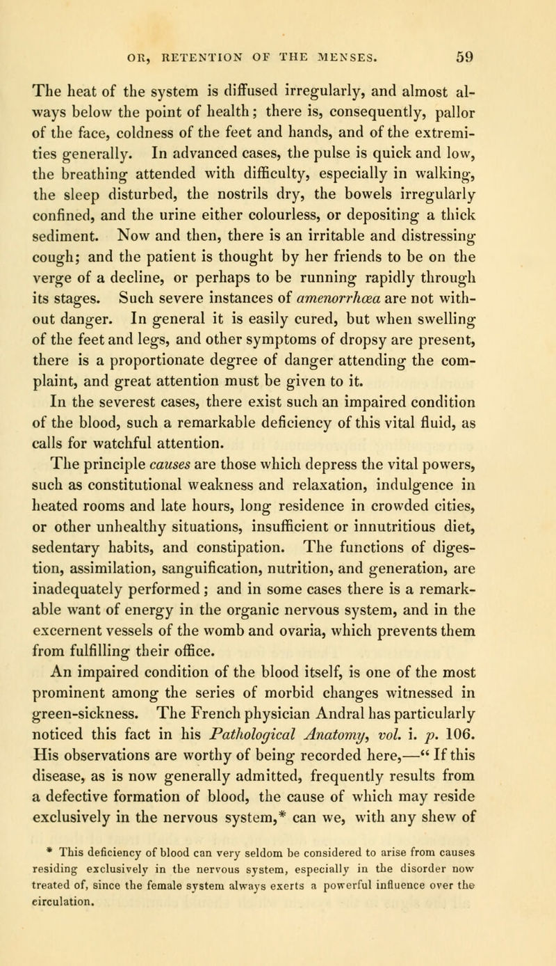 The heat of the system is diffused irregularly, and almost al- ways below the point of health; there is, consequently, pallor of the face, coldness of the feet and hands, and of the extremi- ties generally. In advanced cases, the pulse is quick and low, the breathing attended with difficulty, especially in walking, the sleep disturbed, the nostrils dry, the bowels irregularly confined, and the urine either colourless, or depositing a thick sediment. Now and then, there is an irritable and distressing cough; and the patient is thought by her friends to be on the verge of a decline, or perhaps to be running rapidly through its stages. Such severe instances of amenorrhea are not with- out danger. In general it is easily cured, but when swelling of the feet and legs, and other symptoms of dropsy are present, there is a proportionate degree of danger attending the com- plaint, and great attention must be given to it. In the severest cases, there exist such an impaired condition of the blood, such a remarkable deficiency of this vital fluid, as calls for watchful attention. The principle causes are those which depress the vital powers, such as constitutional weakness and relaxation, indulgence in heated rooms and late hours, long residence in crowded cities, or other unhealthy situations, insufficient or innutritious diet, sedentary habits, and constipation. The functions of diges- tion, assimilation, sanguification, nutrition, and generation, are inadequately performed; and in some cases there is a remark- able want of energy in the organic nervous system, and in the excernent vessels of the womb and ovaria, which prevents them from fulfilling their office. An impaired condition of the blood itself, is one of the most prominent among the series of morbid changes witnessed in green-sickness. The French physician Andral has particularly noticed this fact in his Pathological Anatomy, vol, i. p. 106. His observations are worthy of being recorded here,— If this disease, as is now generally admitted, frequently results from a defective formation of blood, the cause of which may reside exclusively in the nervous system,* can we, with any shew of * This deficiency of blood can very seldom be considered to arise from causes residing exclusively in tbe nervous system, especially in the disorder now treated of, since the female system always exerts a powerful influence over the circulation.