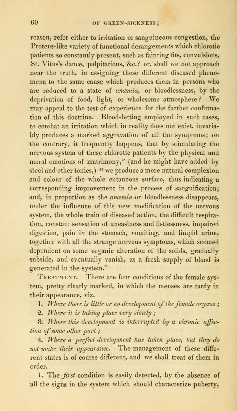 reason, refer either to irritation or sanguineous congestion, the Proteus-like variety of functional derangements -which chlorotic patients so constantly present, such as fainting fits, convulsions, St. Vitus's dance, palpitations, &c? or, shall we not approach near the truth, in assigning these different diseased pheno- mena to the same cause which produces them in persons who are reduced to a state of ancemia, or bloodlessness, by the deprivation of food, light, or wholesome atmosphere? We may appeal to the test of experience for the further confirma- tion of this doctrine. Blood-letting employed in such cases, to combat an irritation which in reality does not exist, invaria- bly produces a marked aggravation of all the symptoms; on the contrary, it frequently happens, that by stimulating the nervous system of these chlorotic patients by the physical and moral emotions of matrimony, (and he might have added by steel and other tonics,)  we produce a more natural complexion and colour of the whole cutaneous surface, thus indicating a corresponding improvement in the process of sanguification; and, in proportion as the ancemia or bloodlessness disappears, under the influence of this new modification of the nervous system, the whole train of diseased action, the difficult respira- tion, constant sensation of uneasiness and listlessness, impaired digestion, pain in the stomach, vomiting, and limpid urine, together with all the strange nervous symptoms, which seemed dependent on some organic alteration of the solids, gradually subside, and eventually vanish, as a fresh supply of blood is generated in the system. Treatment. There are four conditions of the female sys- tem, pretty clearly marked, in which the menses are tardy in their appearance, viz. 1. Where there is little or no development of the female organs ; 2. Where it is taking place very slowly ; 3. Where this development is interrupted by a chronic affec- tion of some other part ; 4. Where a perfect development has taken place, but they do not make their appearance. The management of these diffe- rent states is of course different, and we shall treat of them in order. ]. The first condition is easily detected, by the absence of all the signs in the system which should characterize puberty,