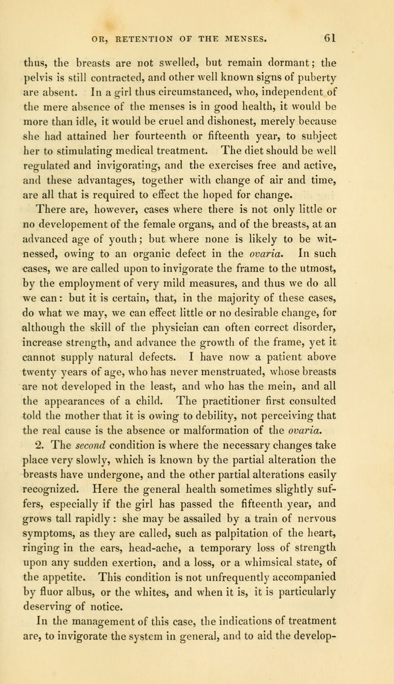 thus, the breasts are not swelled, but remain dormant; the pelvis is still contracted, and other well known signs of puberty are absent. In a girl thus circumstanced, who, independent of the mere absence of the menses is in good health, it would be more than idle, it would be cruel and dishonest, merely because she had attained her fourteenth or fifteenth year, to subject her to stimulating medical treatment. The diet should be well regulated and invigorating, and the exercises free and active, and these advantages, together with change of air and time, are all that is required to effect the hoped for change. There are, however, cases where there is not only little or no developement of the female organs, and of the breasts, at an advanced age of youth; but where none is likely to be wit- nessed, owin^ to an organic defect in the ovaria. In such cases, we are called upon to invigorate the frame to the utmost, by the employment of very mild measures, and thus we do all we can: but it is certain, that, in the majority of these cases, do what we may, we can effect little or no desirable change, for although the skill of the physician can often correct disorder, increase strength, and advance the growth of the frame, yet it cannot supply natural defects. I have now a patient above twenty years of age, who has never menstruated, whose breasts are not developed in the least, and who has the mein, and all the appearances of a child. The practitioner first consulted told the mother that it is owing to debility, not perceiving that the real cause is the absence or malformation of the ovaria. 2. The second condition is where the necessary changes take place very slowly, which is known by the partial alteration the breasts have undergone, and the other partial alterations easily recognized. Here the general health sometimes slightly suf- fers, especially if the girl has passed the fifteenth year, and grows tall rapidly: she may be assailed by a train of nervous symptoms, as they are called, such as palpitation of the heart, ringing in the ears, head-ache, a temporary loss of strength upon any sudden exertion, and a loss, or a whimsical state, of the appetite. This condition is not unfrequently accompanied by fluor albus, or the whites, and when it is, it is particularly deserving of notice. In the management of this case, the indications of treatment are, to invigorate the system in general, and to aid the develop-