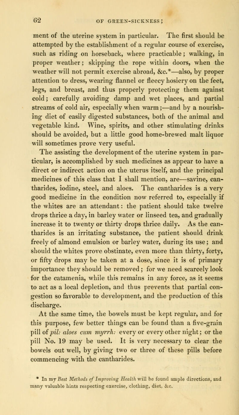 ment of the uterine system in particular. The first should be attempted by the establishment of a regular course of exercise, such as riding on horseback, where practicable; walking, in proper weather; skipping the rope within doors, when the weather will not permit exercise abroad, &c*—also, by proper attention to dress, wearing flannel or fleecy hosiery on the feet, legs, and breast, and thus properly protecting them against cold; carefully avoiding damp and wet places, and partial streams of cold air, especially when warm;—and by a nourish- ing diet of easily digested substances, both of the animal and vegetable kind. Wine, spirits, and other stimulating drinks should be avoided, but a little good home-brewed malt liquor will sometimes prove very useful. The assisting the development of the uterine system in par- ticular, is accomplished by such medicines as appear to have a direct or indirect action on the uterus itself, and the principal medicines of this class that I shall mention, are—savine, can- tharides, iodine, steel, and aloes. The cantharides is a very good medicine in the condition now referred to, especially if the whites are an attendant: the patient should take twelve drops thrice a day, in barley water or linseed tea, and gradually increase it to twenty or thirty drops thrice daily. As the can- tharides is an irritating substance, the patient should drink freely of almond emulsion or barley water, during its use; and should the whites prove obstinate, even more than thirty, forty, or fifty drops may be taken at a dose, since it is of primary importance they should be removed ; for we need scarcely look for the catamenia, while this remains in any force, as it seems to act as a local depletion, and thus prevents that partial con- gestion so favorable to development, and the production of this discharge. At the same time, the bowels must be kept regular, and for this purpose, few better things can be found than a five-grain pill of pib aloes cum myrrh: every or every other night; or the pill No. 19 may be used. It is very necessary to clear the bowels out well, by giving two or three of these pills before commencing with the cantharides. * In my Best Methods of Improving Health will be found ample directions, and many valuable bints respecting exercise, clotbing, diet, &c.