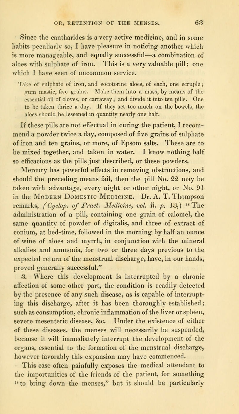 Since the cantharides is a very active medicine, and in some habits peculiarly so, I have pleasure in noticing another which is more manageable, and equally successful—a combination of aloes with sulphate of iron. This is a very valuable pill; one which I have seen of uncommon service. Take of sulphate of iron, and socotorine aloes, of each, one scruple; gum mastic, five grains. Make them into a mass, by means of the essential oil of cloves, or carraway; and divide it into ten pills. One to he taken thrice a day. If they act too much on the bowels, the aloes should be lessened in quantity nearly one half. If these pills are not effectual in curing the patient, I recom- mend a powder twice a day, composed of five grains of sulphate of iron and ten grains, or more, of Epsom salts. These are to be mixed together, and taken in water. I know nothing half so efficacious as the pills just described, or these powders. Mercury has powerful effects in removing obstructions, and should the preceding means fail, then the pill No. 22 may be taken with advantage, every night or other night, or No. 91 in the Modern Domestic Medicine. Dr. A. T. Thompson remarks, (Cyclop, of Pract. Medicine, vol. ii. p. 13,) The administration of a pill, containing one grain of calomel, the same quantity of powder of digitalis, and three of extract of conium, at bed-time, followed in the morning by half an ounce of wine of aloes and myrrh, in conjunction with the mineral alkalies and ammonia, for two or three days previous to the expected return of the menstrual discharge, have, in our hands, proved generally successful. 3. Where this development is interrupted by a chronic affection of some other part, the condition is readily detected by the presence of any such disease, as is capable of interrupt- ing this discharge, after it has been thoroughly established; such as consumption, chronic inflammation of the liver or spleen, severe mesenteric disease, &c. Under the existence of either of these diseases, the menses will necessarily be suspended, because it will immediately interrupt the development of the organs, essential to the formation of the menstrual discharge, however favorably this expansion may have commenced. This case often painfully exposes the medical attendant to the importunities of the friends of the patient, for something to bring down the menses, but it should be particularly