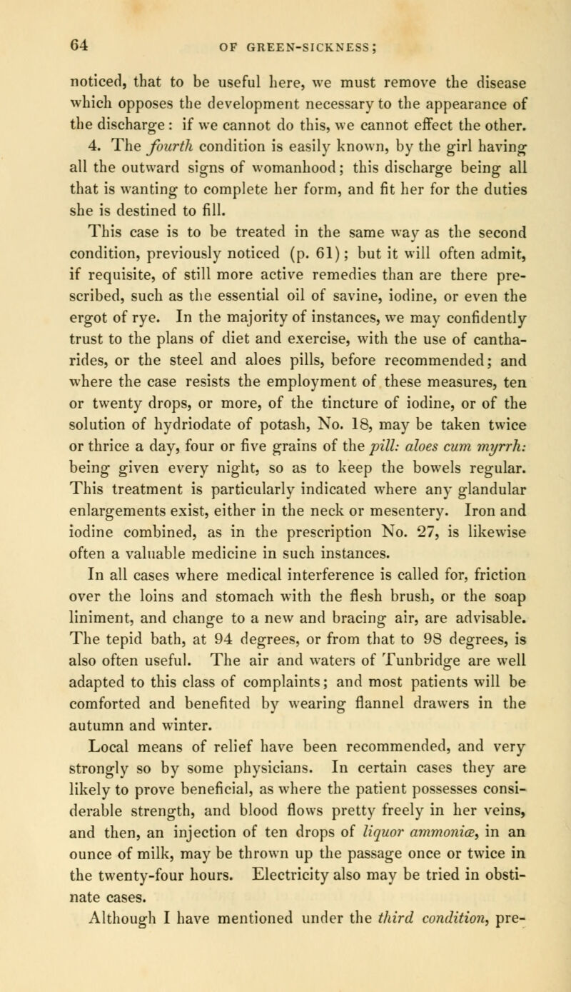 noticed, that to be useful here, we must remove the disease which opposes the development necessary to the appearance of the discharge : if we cannot do this, we cannot effect the other. 4. The fourth condition is easily known, by the girl having all the outward signs of womanhood; this discharge being all that is wanting to complete her form, and fit her for the duties she is destined to fill. This case is to be treated in the same way as the second condition, previously noticed (p. 61); but it will often admit, if requisite, of still more active remedies than are there pre- scribed, such as the essential oil of savine, iodine, or even the ergot of rye. In the majority of instances, we may confidently trust to the plans of diet and exercise, with the use of cantha- rides, or the steel and aloes pills, before recommended; and where the case resists the employment of these measures, ten or twenty drops, or more, of the tincture of iodine, or of the solution of hydriodate of potash, No. 18, may be taken twice or thrice a day, four or five grains of the pill: aloes cum myrrh: being given every night, so as to keep the bowels regular. This treatment is particularly indicated where any glandular enlargements exist, either in the neck or mesentery. Iron and iodine combined, as in the prescription No. 27, is likewise often a valuable medicine in such instances. In all cases where medical interference is called for, friction over the loins and stomach with the flesh brush, or the soap liniment, and change to a new and bracing air, are advisable. The tepid bath, at 94 degrees, or from that to 98 degrees, is also often useful. The air and waters of Tunbridge are well adapted to this class of complaints; and most patients will be comforted and benefited by wearing flannel drawers in the autumn and winter. Local means of relief have been recommended, and very strongly so by some physicians. In certain cases they are likely to prove beneficial, as where the patient possesses consi- derable strength, and blood flows pretty freely in her veins, and then, an injection of ten drops of liquor ammonia, in an ounce of milk, may be thrown up the passage once or twice in the twenty-four hours. Electricity also may be tried in obsti- nate cases. Although I have mentioned under the third condition, pre-