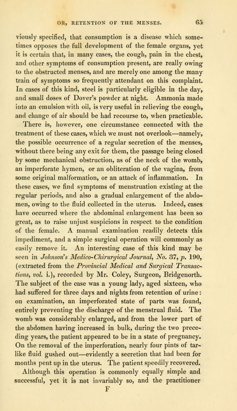 viously specified, that consumption is a disease which some- times opposes the full development of the female organs, yet it is certain that, in many cases, the cough, pain in the chest, and other symptoms of consumption present, are really owing to the obstructed menses, and are merely one among the many train of symptoms so frequently attendant on this complaint. In cases of this kind, steel is particularly eligible in the day, and small doses of Dover's powder at night. Ammonia made into an emulsion with oil, is very useful in relieving the cough, and change of air should be had recourse to, when practicable. There is, however, one circumstance connected with the treatment of these cases, which we must not overlook—namely, the possible occurrence of a regular secretion of the menses, without there being any exit for them, the passage being closed by some mechanical obstruction, as of the neck of the womb, an imperforate hymen, or an obliteration of the vagina, from some original malformation, or an attack of inflammation. In these cases, we find symptoms of menstruation existing at the regular periods, and also a gradual enlargement of the abdo- men, owing to the fluid collected in the uterus. Indeed, cases have occurred where the abdominal enlargement has been so great, as to raise unjust suspicions in respect to the condition of the female. A manual examination readily detects this impediment, and a simple surgical operation will commonly as easily remove it. An interesting case of this kind may be seen in Johnson's Medico-Chirurgical Journal, No. 37, p. 190, (extracted from the Provincial Medical and Surgical Transac- tions, vol, i.), recorded by Mr. Coley, Surgeon, Bridgenorth. The subject of the case was a young lady, aged sixteen, who had suffered for three days and nights from retention of urine: on examination, an imperforated state of parts was found, entirely preventing the discharge of the menstrual fluid. The womb was considerably enlarged, and from the lower part of the abdomen having increased in bulk, during the two prece- ding years, the patient appeared to be in a state of pregnancy. On the removal of the imperforation, nearly four pints of tar- like fluid gushed out—evidently a secretion that had been for months pent up in the uterus. The patient speedily recovered. Although this operation is commonly equally simple and successful, yet it is not invariably so, and the practitioner F