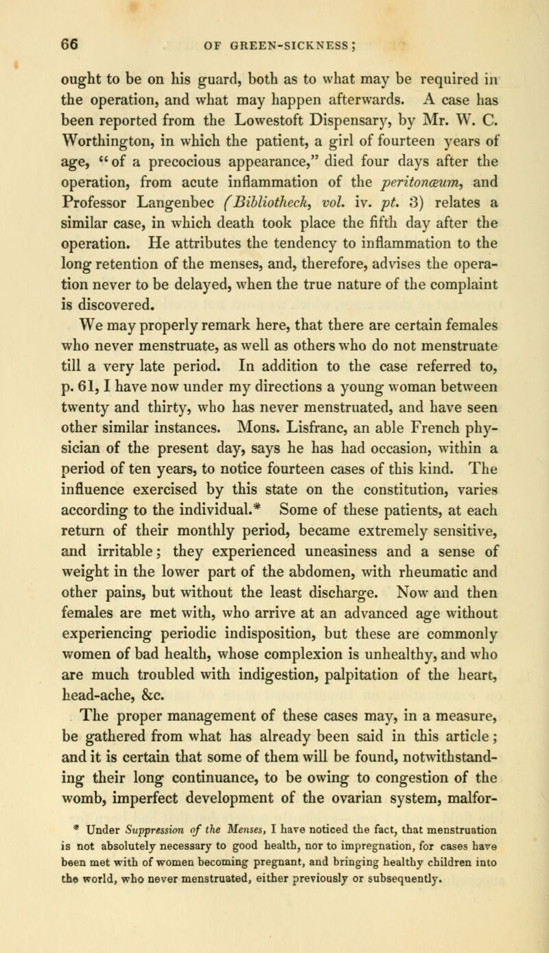 ought to be on his guard, both as to what may be required in the operation, and what may happen afterwards. A case has been reported from the Lowestoft Dispensary, by Mr. W. C. Worthington, in which the patient, a girl of fourteen years of age, of a precocious appearance, died four days after the operation, from acute inflammation of the peritonceum, and Professor Langenbec (Bibliotheck, vol. iv. pt, 3) relates a similar case, in which death took place the fifth day after the operation. He attributes the tendency to inflammation to the long retention of the menses, and, therefore, advises the opera- tion never to be delayed, when the true nature of the complaint is discovered. We may properly remark here, that there are certain females who never menstruate, as well as others who do not menstruate till a very late period. In addition to the case referred to, p. 61,1 have now under my directions a young woman between twenty and thirty, who has never menstruated, and have seen other similar instances. Mons. Lisfranc, an able French phy- sician of the present day, says he has had occasion, within a period of ten years, to notice fourteen cases of this kind. The influence exercised by this state on the constitution, varies according to the individual.* Some of these patients, at each return of their monthly period, became extremely sensitive, and irritable; they experienced uneasiness and a sense of weight in the lower part of the abdomen, with rheumatic and other pains, but without the least discharge. Now and then females are met with, who arrive at an advanced age without experiencing periodic indisposition, but these are commonly women of bad health, whose complexion is unhealthy, and who are much troubled with indigestion, palpitation of the heart, head-ache, &c. The proper management of these cases may, in a measure, be gathered from what has already been said in this article; and it is certain that some of them will be found, notwithstand- ing their long continuance, to be owing to congestion of the womb, imperfect development of the ovarian system, malfor- * Under Suppression of the Menses, I have noticed the fact, that menstruation is not absolutely necessary to good health, nor to impregnation, for cases have been met with of women becoming pregnant, and bringing healthy children into the world, who never menstruated, either previously or subsequently.