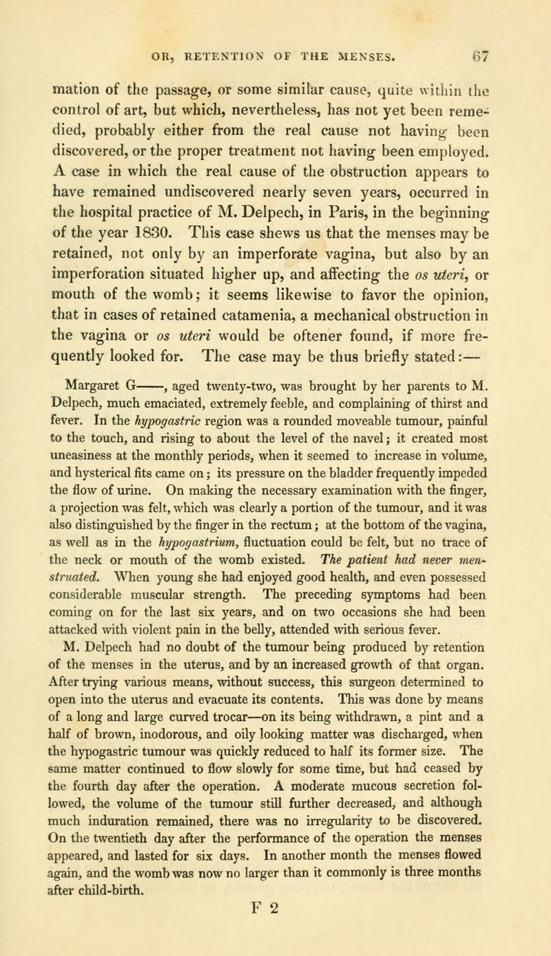 mation of the passage, or some similar cause, quite within the control of art, but which, nevertheless, has not yet been reme- died, probably either from the real cause not having- been discovered, or the proper treatment not having been employed. A case in which the real cause of the obstruction appears to have remained undiscovered nearly seven years, occurred in the hospital practice of M. Delpech, in Paris, in the beginning of the year 1830. This case shews us that the menses may be retained, not only by an imperforate vagina, but also by an imperforation situated higher up, and affecting the os uteri, or mouth of the womb; it seems likewise to favor the opinion, that in cases of retained catamenia, a mechanical obstruction in the vagina or os uteri would be oftener found, if more fre- quently looked for. The case may be thus briefly stated:— Margaret G , aged twenty-two, was brought by her parents to M. Delpech, much emaciated, extremely feeble, and complaining of thirst and fever. In the hypogastric region was a rounded moveable tumour, painful to the touch, and rising to about the level of the navel; it created most uneasiness at the monthly periods, when it seemed to increase in volume, and hysterical fits came on; its pressure on the bladder frequently impeded the flow of urine. On making the necessary examination with the finger, a projection was felt, which was clearly a portion of the tumour, and it was also distinguished by the finger in the rectum; at the bottom of the vagina, as well as in the hypogastrium, fluctuation could be felt, but no trace of the neck or mouth of the womb existed. The patient had never men- struated. When young she had enjoyed good health, and even possessed considerable muscular strength. The preceding symptoms had been coming on for the last six years, and on two occasions she had been attacked with violent pain in the belly, attended with serious fever. M. Delpech had no doubt of the tumour being produced by retention of the menses in the uterus, and by an increased growth of that organ. After trying various means, without success, this surgeon determined to open into the uterus and evacuate its contents. This was done by means of a long and large curved trocar—on its being withdrawn, a pint and a half of brown, inodorous, and oily looking matter was discharged, when the hypogastric tumour was quickly reduced to half its former size. The same matter continued to flow slowly for some time, but had ceased by the fourth day after the operation. A moderate mucous secretion fol- lowed, the volume of the tumour still further decreased, and although much induration remained, there was no irregularity to be discovered. On the twentieth day after the performance of the operation the menses appeared, and lasted for six days. In another month the menses flowed again, and the womb was now no larger than it commonly is three months after child-birth. F 2