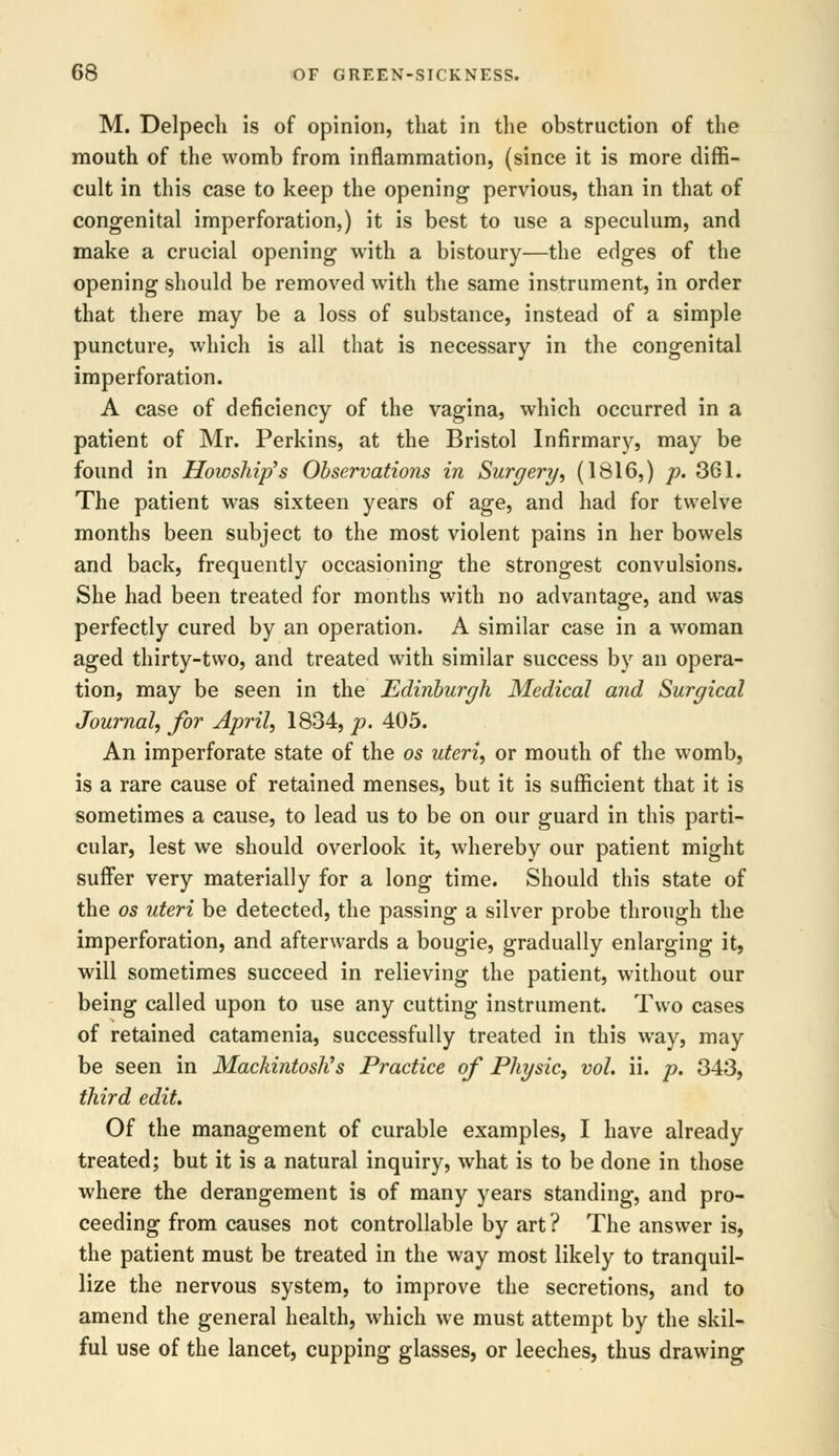 M. Delpech is of opinion, that in the obstruction of the mouth of the womb from inflammation, (since it is more diffi- cult in this case to keep the opening pervious, than in that of congenital imperforation,) it is best to use a speculum, and make a crucial opening with a bistoury—the edges of the opening should be removed with the same instrument, in order that there may be a loss of substance, instead of a simple puncture, which is all that is necessary in the congenital imperforation. A case of deficiency of the vagina, which occurred in a patient of Mr. Perkins, at the Bristol Infirmary, may be found in Howship's Observations in Surgery, (1816,) p. 361. The patient was sixteen years of age, and had for twelve months been subject to the most violent pains in her bowels and back, frequently occasioning the strongest convulsions. She had been treated for months with no advantage, and was perfectly cured by an operation. A similar case in a woman aged thirty-two, and treated with similar success by an opera- tion, may be seen in the Edinburgh Medical and Surgical Journal, for April, 1834, p. 405. An imperforate state of the os uteri, or mouth of the womb, is a rare cause of retained menses, but it is sufficient that it is sometimes a cause, to lead us to be on our guard in this parti- cular, lest we should overlook it, whereby our patient might suffer very materially for a long time. Should this state of the os uteri be detected, the passing a silver probe through the imperforation, and afterwards a bougie, gradually enlarging it, will sometimes succeed in relieving the patient, without our being called upon to use any cutting instrument. Two cases of retained catamenia, successfully treated in this way, may be seen in Mackintosh's Practice of Physic, vol. ii. p. 343, third edit. Of the management of curable examples, I have already treated; but it is a natural inquiry, what is to be done in those where the derangement is of many years standing, and pro- ceeding from causes not controllable by art ? The answer is, the patient must be treated in the way most likely to tranquil- lize the nervous system, to improve the secretions, and to amend the general health, which we must attempt by the skil- ful use of the lancet, cupping glasses, or leeches, thus drawing