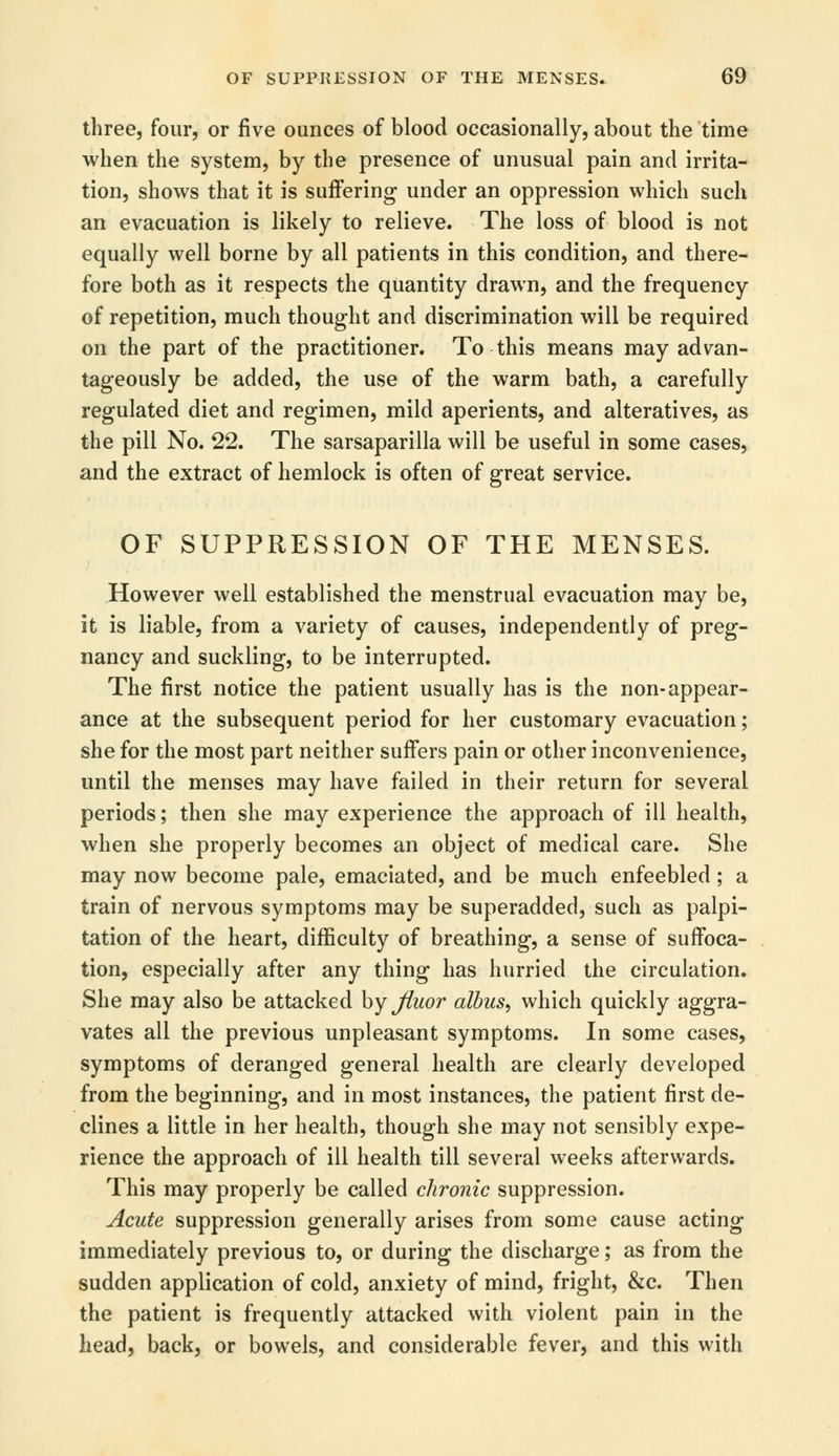 three, four, or five ounces of blood occasionally, about the time when the system, by the presence of unusual pain and irrita- tion, shows that it is suffering under an oppression which such an evacuation is likely to relieve. The loss of blood is not equally well borne by all patients in this condition, and there- fore both as it respects the quantity drawn, and the frequency of repetition, much thought and discrimination will be required on the part of the practitioner. To this means may advan- tageously be added, the use of the warm bath, a carefully regulated diet and regimen, mild aperients, and alteratives, as the pill No. 22. The sarsaparilla will be useful in some cases, and the extract of hemlock is often of great service. OF SUPPRESSION OF THE MENSES. However well established the menstrual evacuation may be, it is liable, from a variety of causes, independently of preg- nancy and suckling, to be interrupted. The first notice the patient usually has is the non-appear- ance at the subsequent period for her customary evacuation; she for the most part neither suffers pain or other inconvenience, until the menses may have failed in their return for several periods; then she may experience the approach of ill health, when she properly becomes an object of medical care. She may now become pale, emaciated, and be much enfeebled ; a train of nervous symptoms may be superadded, such as palpi- tation of the heart, difficulty of breathing, a sense of suffoca- tion, especially after any thing has hurried the circulation. She may also be attacked by jiuor albus, which quickly aggra- vates all the previous unpleasant symptoms. In some cases, symptoms of deranged general health are clearly developed from the beginning, and in most instances, the patient first de- clines a little in her health, though she may not sensibly expe- rience the approach of ill health till several weeks afterwards. This may properly be called chronic suppression. Acute suppression generally arises from some cause acting immediately previous to, or during the discharge; as from the sudden application of cold, anxiety of mind, fright, &c. Then the patient is frequently attacked with violent pain in the head, back, or bowels, and considerable fever, and this with