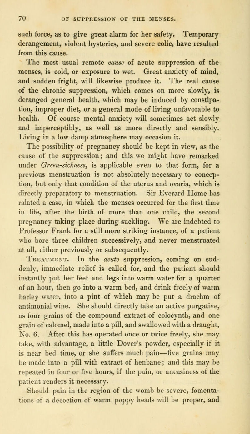 such force, as to give great alarm for her safety. Temporary derangement, violent hysterics, and severe colic, have resulted from this cause. The most usual remote cause of acute suppression of the menses, is cold, or exposure to wet. Great anxiety of mind, and sudden fright, will likewise produce it. The real cause of the chronic suppression, which comes on more slowly, is deranged general health, which may be induced by constipa- tion, improper diet, or a general mode of living unfavorable to health. Of course mental anxiety will sometimes act slowly and imperceptibly, as well as more directly and sensibly. Living in a low damp atmosphere may occasion it. The possibility of pregnancy should be kept in view, as the cause of the suppression; and this we might have remarked under Green-sickness, is applicable even to that form, for a previous menstruation is not absolutely necessary to concep- tion, but only that condition of the uterus and ovaria, which is directly preparatory to menstruation. Sir Everard Home has ralated a case, in which the menses occurred for the first time in life, after the birth of more than one child, the second pregnancy taking place during suckling. We are indebted to Professor Frank for a still more striking instance, of a patient who bore three children successively, and never menstruated at all, either previously or subsequently. Treatment. In the acute suppression, coming on sud- denly, immediate relief is called for, and the patient should instantly put her feet and legs into warm water for a quarter of an hour, then go into a warm bed, and drink freely of warm barley water, into a pint of which may be put a drachm of antimonial wine. She should directly take an active purgative, as four grains of the compound extract of colocynth, and one grain of calomel, made into a pill, and swallowed with a draught, No. 6. After this has operated once or twice freely, she may take, with advantage, a little Dover's powder, especially if it is near bed time, or she suffers much pain—five grains may be made into a pill with extract of henbane; and this may be repeated in four or five hours, if the pain, or uneasiness of the patient renders it necessary. Should pain in the region of the womb be severe, fomenta- tions of a decoction of warm poppy heads will be proper, and