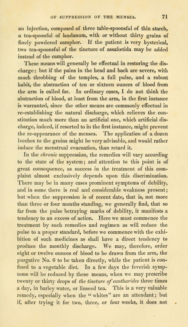 an injection, composed of three table-spoonsful of thin starch, a tea-spoonful of laudanum, with or without thirty grains of finely powdered camphor. If the patient is very hysterical, two tea-spoonsful of the tincture of assafcetida may be added instead of the camphor. These means will generally be effectual in restoring the dis- charge ; but if the pains in the head and back are severe, with much throbbing of the temples, a full pulse, and a robust habit, the abstraction of ten or sixteen ounces of blood from the arm is called for. In ordinary cases, I do not think the abstraction of blood, at least from the arm, in the first instance is warranted, since the other means are commonly effectual in re-establishing the natural discharge, which relieves the con- stitution much more than an artificial one, which artificial dis- charge, indeed, if resorted to in the first instance, might prevent the re-appearance of the menses. The application of a dozen leeches to the groins might be very advisable, and would rather induce the menstrual evacuation, than retard it. In the chronic suppression, the remedies will vary according to the state of the system; and attention to this point is of great consequence, as success in the treatment of this com- plaint almost exclusively depends upon this discrimination. There may be in many cases prominent symptoms of debility, and in some there is real and considerable weakness present; but when the suppression is of recent date, that is, not more than three or four months standing, we generally find, that so far from the pulse betraying marks of debility, it manifests a tendency to an excess of action. Here we must commence the treatment by such remedies and regimen as will reduce the pulse to a proper standard, before we commence with the exhi- bition of such medicines as shall have a direct tendency to produce the monthly discharge. We may, therefore, order eight or twelve ounces of blood to be drawn from the arm, the purgative No. 6 to be taken directly, while the patient is con- fined to a vegetable diet. In a few days the feverish symp- toms will be reduced by these means, when we may prescribe twenty or thirty drops of the tincture of cantharides three times a day, in barley water, or linseed tea. This is a very valuable remedy, especially when the whites are an attendant; but if, after trying it for two, three, or four weeks, it does not