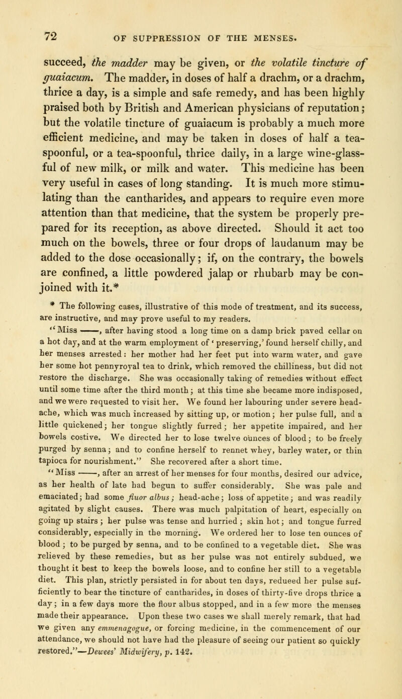 succeed, the madder may be given, or the volatile tincture of guaiacum. The madder, in doses of half a drachm, or a drachm, thrice a day, is a simple and safe remedy, and has been highly praised both by British and American physicians of reputation ; but the volatile tincture of guaiacum is probably a much more efficient medicine, and may be taken in doses of half a tea- spoonful, or a tea-spoonful, thrice daily, in a large wine-glass- ful of new milk, or milk and water. This medicine has been very useful in cases of long standing. It is much more stimu- lating than the cantharides, and appears to require even more attention than that medicine, that the system be properly pre- pared for its reception, as above directed. Should it act too much on the bowels, three or four drops of laudanum may be added to the dose occasionally; if, on the contrary, the bowels are confined, a little powdered jalap or rhubarb may be con- joined with it.# * The following cases, illustrative of this mode of treatment, and its success, are instructive, and may prove useful to my readers. ''Miss , after having stood a long time on a damp brick paved cellar on a hot day, and at the warm employment of' preserving,' found herself chilly, and her menses arrested: her mother had her feet put into warm water, and gave her some hot pennyroyal tea to drink, which removed the chilliness, but did not restore the discharge. She was occasionally taking of remedies without effect until some time after the third month; at this time she became more indisposed, and we were requested to visit her. We found her labouring under severe head- ache, which was much increased by sitting up, or motion; her pulse full, and a little quickened; her tongue slightly furred ; her appetite impaired, and her bowels costive. We directed her to lose twelve ounces of blood; to be freely purged by senna; and to confine herself to rennet whey, barley water, or thin tapioca for nourishment. She recovered after a short time.  Miss , after an arrest of her menses for four months, desired our advice, as her health of late had begun to suffer considerably. She was pale and emaciated; had some fiuor albus; head-ache; loss of appetite; and was readily agitated by slight causes. There was much palpitation of heart, especially on going up stairs ; her pulse was tense and hurried ; skin hot; and tongue furred considerably, especially in the morning. We ordered her to lose ten ounces of blood ; to be purged by senna, and to be confined to a vegetable diet. She was relieved by these remedies, but as her pulse was not entirely subdued, we thought it best to keep the bowels loose, and to confine her still to a vegetable diet. This plan, strictly persisted in for about ten days, redueed her pulse suf- ficiently to bear the tincture of cantharides, in doses of thirty-five drops thrice a day; in a few days more the flour albus stopped, and in a few more the menses made their appearance. Upon these two cases we shall merely remark, that had we given any emmenagogue, or forcing medicine, in the commencement of our attendance, we should not have had the pleasure of seeing our patient so quickly restored.—Devcees' Midwifery, p. 142.