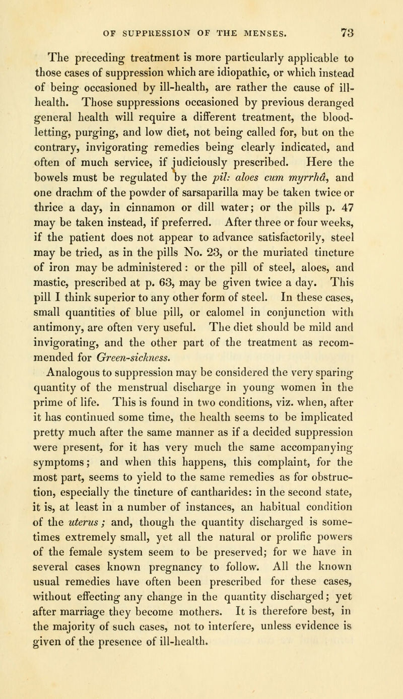 The preceding treatment is more particularly applicable to those cases of suppression which are idiopathic, or which instead of being occasioned by ill-health, are rather the cause of ill- health. Those suppressions occasioned by previous deranged general health will require a different treatment, the blood- letting, purging, and low diet, not being called for, but on the contrary, invigorating remedies being clearly indicated, and often of much service, if judiciously prescribed. Here the bowels must be regulated by the pih aloes cum myrrha, and one drachm of the powder of sarsaparilla may be taken twice or thrice a day, in cinnamon or dill water; or the pills p. 47 may be taken instead, if preferred. After three or four weeks, if the patient does not appear to advance satisfactorily, steel may be tried, as in the pills No. 23, or the muriated tincture of iron may be administered : or the pill of steel, aloes, and mastic, prescribed at p. 63, may be given twice a day. This pill I think superior to any other form of steel. In these cases, small quantities of blue pill, or calomel in conjunction with antimony, are often very useful. The diet should be mild and invigorating, and the other part of the treatment as recom- mended for Greensickness. Analogous to suppression may be considered the very sparing- quantity of the menstrual discharge in young women in the prime of life. This is found in two conditions, viz. when, after it has continued some time, the health seems to be implicated pretty much after the same manner as if a decided suppression were present, for it has very much the same accompanying symptoms; and when this happens, this complaint, for the most part, seems to yield to the same remedies as for obstruc- tion, especially the tincture of cantharides: in the second state, it is, at least in a number of instances, an habitual condition of the uterus ; and, though the quantity discharged is some- times extremely small, yet all the natural or prolific powers of the female system seem to be preserved; for we have in several cases known pregnancy to follow. All the known usual remedies have often been prescribed for these cases, without effecting any change in the quantity discharged; yet after marriage they become mothers. It is therefore best, in the majority of such cases, not to interfere, unless evidence is given of the presence of ill-health.