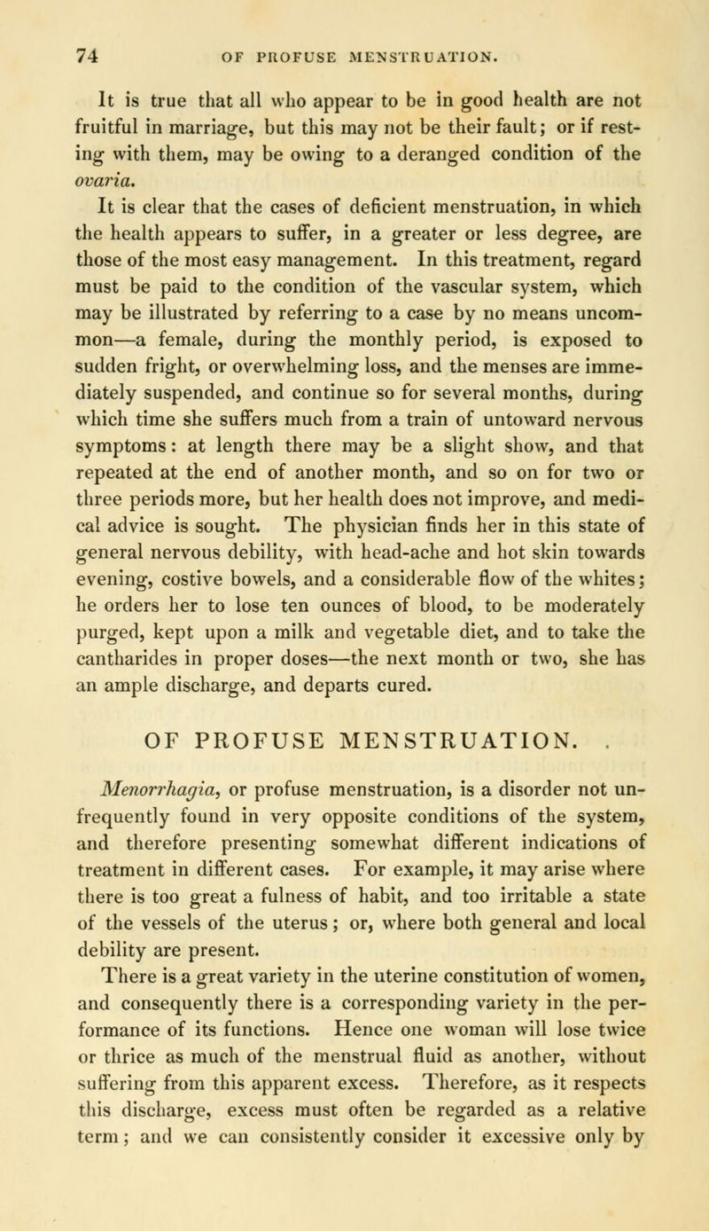 It is true that all who appear to be in good health are not fruitful in marriage, but this may not be their fault; or if rest- ing with them, may be owing to a deranged condition of the ovaria. It is clear that the cases of deficient menstruation, in which the health appears to suffer, in a greater or less degree, are those of the most easy management. In this treatment, regard must be paid to the condition of the vascular system, which may be illustrated by referring to a case by no means uncom- mon—a female, during the monthly period, is exposed to sudden fright, or overwhelming loss, and the menses are imme- diately suspended, and continue so for several months, during which time she suffers much from a train of untoward nervous symptoms: at length there may be a slight show, and that repeated at the end of another month, and so on for two or three periods more, but her health does not improve, and medi- cal advice is sought. The physician finds her in this state of general nervous debility, with head-ache and hot skin towards evening, costive bowels, and a considerable flow of the whites; he orders her to lose ten ounces of blood, to be moderately purged, kept upon a milk and vegetable diet, and to take the cantharides in proper doses—the next month or two, she has an ample discharge, and departs cured. OF PROFUSE MENSTRUATION. . Menorrhagia, or profuse menstruation, is a disorder not un- frequently found in very opposite conditions of the system, and therefore presenting somewhat different indications of treatment in different cases. For example, it may arise where there is too great a fulness of habit, and too irritable a state of the vessels of the uterus; or, where both general and local debility are present. There is a great variety in the uterine constitution of women, and consequently there is a corresponding variety in the per- formance of its functions. Hence one woman will lose twice or thrice as much of the menstrual fluid as another, without suffering from this apparent excess. Therefore, as it respects this discharge, excess must often be regarded as a relative term; and we can consistently consider it excessive only by