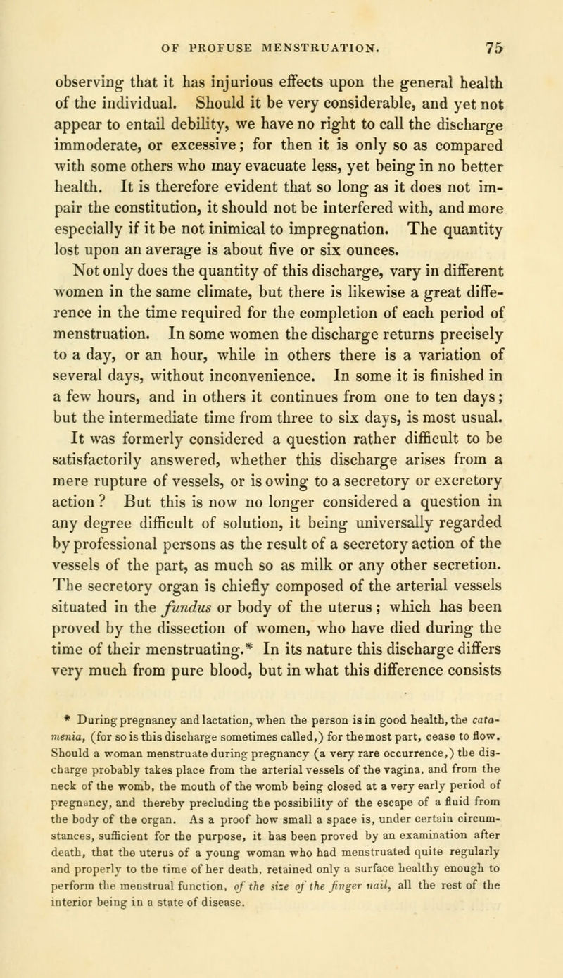 observing that it has injurious effects upon the general health of the individual. Should it be very considerable, and yet not appear to entail debility, we have no right to call the discharge immoderate, or excessive; for then it is only so as compared with some others who may evacuate less, yet being in no better health. It is therefore evident that so long as it does not im- pair the constitution, it should not be interfered with, and more especially if it be not inimical to impregnation. The quantity lost upon an average is about five or six ounces. Not only does the quantity of this discharge, vary in different women in the same climate, but there is likewise a great diffe- rence in the time required for the completion of each period of menstruation. In some women the discharge returns precisely to a day, or an hour, while in others there is a variation of several days, without inconvenience. In some it is finished in a few hours, and in others it continues from one to ten days; but the intermediate time from three to six days, is most usual. It was formerly considered a question rather difficult to be satisfactorily answered, whether this discharge arises from a mere rupture of vessels, or is owing to a secretory or excretory action ? But this is now no longer considered a question in any degree difficult of solution, it being universally regarded by professional persons as the result of a secretory action of the vessels of the part, as much so as milk or any other secretion. The secretory organ is chiefly composed of the arterial vessels situated in the fundus or body of the uterus; which has been proved by the dissection of women, who have died during the time of their menstruating.* In its nature this discharge differs very much from pure blood, but in what this difference consists * During pregnancy and lactation, when the person is in good health, the cata- menia, (for so is this discharge sometimes called,) for the most part, cease to flow. Should a woman menstruate during pregnancy (a very rare occurrence,) the dis- charge probably takes place from the arterial vessels of the vagina, and from the neck of the womb, the mouth of the womb being closed at a very early period of pregnancy, and thereby precluding the possibility of the escape of a fluid from the body of the organ. As a proof how small a space is, under certain circum- stances, sufficient for the purpose, it has been proved by an examination after death, that the uterus of a young woman who had menstruated quite regularly and properly to the time of her death, retained only a surface healthy enough to perform the menstrual function, of the size of the finger nail, all the rest of the interior being in a state of disease.