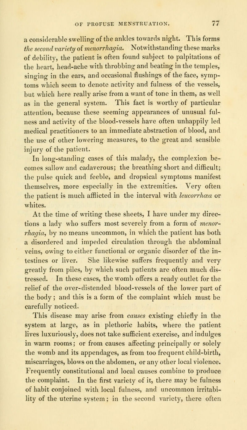 a considerable swelling of the ankles towards night. This forms the second variety of menorrhagia. Notwithstanding these marks of debility, the patient is often found subject to palpitations of the heart, head-ache with throbbing and beating in the temples, singing in the ears, and occasional flushings of the face, symp- toms which seem to denote activity and fulness of the vessels, but which here really arise from a want of tone in them, as well as in the general system. This fact is worthy of particular attention, because these seeming appearances of unusual ful- ness and activity of the blood-vessels have often unhappily led medical practitioners to an immediate abstraction of blood, and the use of other lowering measures, to the great and sensible injury of the patient. In long-standing cases of this malady, the complexion be- comes sallow and cadaverous; the breathing short and difficult; the pulse quick and feeble, and dropsical symptoms manifest themselves, more especially in the extremities. Very often the patient is much afflicted in the interval with leucorrhoea or whites. At the time of writing these sheets, I have under my direc- tions a lady who suffers most severely from a form of menor- rhagia, by no means uncommon, in which the patient has both a disordered and impeded circulation through the abdominal veins, owing to either functional or organic disorder of the in- testines or liver. She likewise suffers frequently and very greatly from piles, by which such patients are often much dis- tressed. In these cases, the womb offers a ready outlet for the relief of the over-distended blood-vessels of the lower part of the body; and this is a form of the complaint which must be carefully noticed. This disease may arise from causes existing chiefly in the system at large, as in plethoric habits, where the patient lives luxuriously, does not take sufficient exercise, and indulges in warm rooms; or from causes affecting principally or solely the womb and its appendages, as from too frequent child-birth, miscarriages, blows on the abdomen, or any other local violence. Frequently constitutional and local causes combine to produce the complaint. In the first variety of it, there may be fulness of habit conjoined with local fulness, and uncommon irritabi- lity of the uterine system; in the second variety, there often