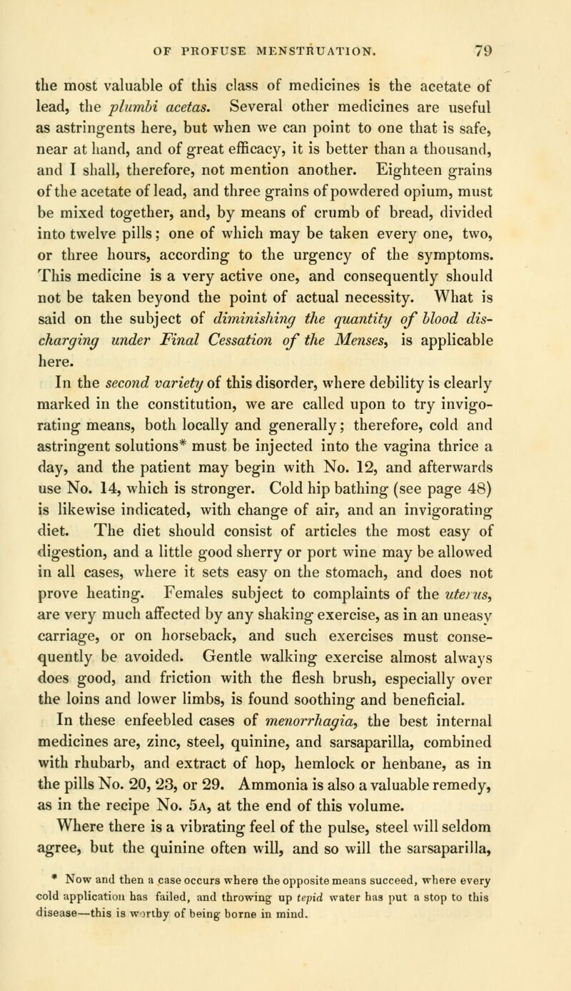 the most valuable of this class of medicines is the acetate of lead, the plumbi acetas. Several other medicines are useful as astringents here, but when we can point to one that is safe, near at hand, and of great efficacy, it is better than a thousand, and I shall, therefore, not mention another. Eighteen grains of the acetate of lead, and three grains of powdered opium, must be mixed together, and, by means of crumb of bread, divided into twelve pills; one of which may be taken every one, two, or three hours, according to the urgency of the symptoms. This medicine is a very active one, and consequently should not be taken beyond the point of actual necessity. What is said on the subject of diminishing the quantity of blood dis- charging under Final Cessation of the Menses, is applicable here. In the secoiid variety of this disorder, where debility is clearly marked in the constitution, we are called upon to try invigo- rating means, both locally and generally; therefore, cold and astringent solutions* must be injected into the vagina thrice a day, and the patient may begin with No. 12, and afterwards use No. 14, which is stronger. Cold hip bathing (see page 48) is likewise indicated, with change of air, and an invigorating diet. The diet should consist of articles the most easy of digestion, and a little good sherry or port wine may be allowed in all cases, where it sets easy on the stomach, and does not prove heating. Females subject to complaints of the uterus, are very much affected by any shaking exercise, as in an uneasy carriage, or on horseback, and such exercises must conse- quently be avoided. Gentle walking exercise almost always does good, and friction with the flesh brush, especially over the loins and lower limbs, is found soothing and beneficial. In these enfeebled cases of menorrhagia, the best internal medicines are, zinc, steel, quinine, and sarsaparilla, combined with rhubarb, and extract of hop, hemlock or henbane, as in the pills No. 20, 23, or 29. Ammonia is also a valuable remedy, as in the recipe No. 5a, at the end of this volume. Where there is a vibrating feel of the pulse, steel will seldom agree, but the quinine often will, and so will the sarsaparilla, * Now and then a case occurs where the opposite means succeed, where every cold application has failed, and throwing up tepid water has put a stop to this disease—this is worthy of being borne in mind.