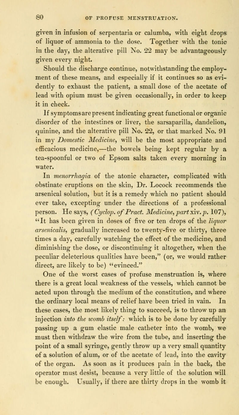 given in infusion of serpentaria or calumba, with eight drops of liquor of ammonia to the dose. Together with the tonic in the day, the alterative pill No. 22 may be advantageously given every night. Should the discharge continue, notwithstanding the employ- ment of these means, and especially if it continues so as evi- dently to exhaust the patient, a small dose of the acetate of lead with opium must be given occasionally, in order to keep it in check. If symptomsare present indicating great functional or organic disorder of the intestines or liver, the sarsaparilla, dandelion, quinine, and the alterative pill No. 22, or that marked No. 91 in my Domestic Medicine, will be the most appropriate and efficacious medicine,—the bowels being kept regular by a tea-spoonful or two of Epsom salts taken every morning in water. In menorrhagia of the atonic character, complicated with obstinate eruptions on the skin, Dr. Locock recommends the arsenical solution, but it is a remedy which no patient should ever take, excepting under the directions of a professional person. He says, (Cyclop, of Pract. Medicine, part xiv.p. 107), It has been given in doses of five or ten drops of the liquor arsenicalis, gradually increased to twenty-five or thirty, three times a day, carefully watching the effect of the medicine, and diminishing the dose, or discontinuing it altogether, when the peculiar deleterious qualities have been, (or, we would rather direct, are likely to be) evinced. One of the worst cases of profuse menstruation is, where there is a great local weakness of the vessels, which cannot be acted upon through the medium of the constitution, and where the ordinary local means of relief have been tried in vain. In these cases, the most likely thing to succeed, is to throw up an injection into the ivomb itself: which is to be done by carefully passing up a gum elastic male catheter into the womb, we must then withdraw the wire from the tube, and inserting the point of a small syringe, gently throw up a very small quantity of a solution of alum, or of the acetate of lead, into the cavity of the organ. As soon as it produces pain in the back, the operator must desist, because a very little of the solution will be enough. Usually, if there are thirty drops in the womb it
