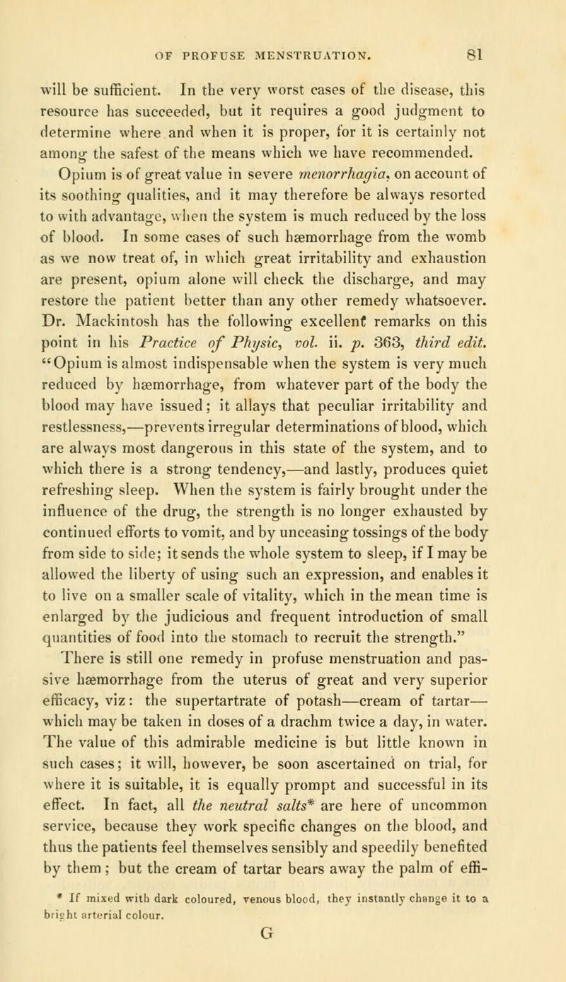 will be sufficient. In the very worst cases of the disease, this resource has succeeded, but it requires a good judgment to determine where and when it is proper, for it is certainly not anions the safest of the means which we have recommended. Opium is of great value in severe menorrhagia* on account of its soothing qualities, and it may therefore be always resorted to with advantage, when the system is much reduced by the loss of blood. In some cases of such haemorrhage from the womb as we now treat of, in which great irritability and exhaustion are present, opium alone will check the discharge, and may restore the patient better than any other remedy whatsoever. Dr. Mackintosh has the following excellent remarks on this point in his Practice of Physic, vol. ii. p. 363, third edit. Opium is almost indispensable when the system is very much reduced by haemorrhage, from whatever part of the body the blood may have issued; it allays that peculiar irritability and restlessness,—prevents irregular determinations of blood, which are always most dangerous in this state of the system, and to which there is a strong tendency,—and lastly, produces quiet refreshing sleep. When the system is fairly brought under the influence of the drug, the strength is no longer exhausted by continued efforts to vomit, and by unceasing tossings of the body from side to side; it sends the whole system to sleep, if I may be allowed the liberty of using such an expression, and enables it to live on a smaller scale of vitality, which in the mean time is enlarged by the judicious and frequent introduction of small quantities of food into the stomach to recruit the strength. There is still one remedy in profuse menstruation and pas- sive haemorrhage from the uterus of great and very superior efficacy, viz: the supertartrate of potash—cream of tartar— which may be taken in doses of a drachm twice a day, in water. The value of this admirable medicine is but little known in such cases; it will, however, be soon ascertained on trial, for where it is suitable, it is equally prompt and successful in its effect. In fact, all the neutral salts* are here of uncommon service, because they work specific changes on the blood, and thus the patients feel themselves sensibly and speedily benefited by them; but the cream of tartar bears away the palm of effi- * If mixed with dark coloured, venous blood, they instantly change it to a bripht arterial colour. G