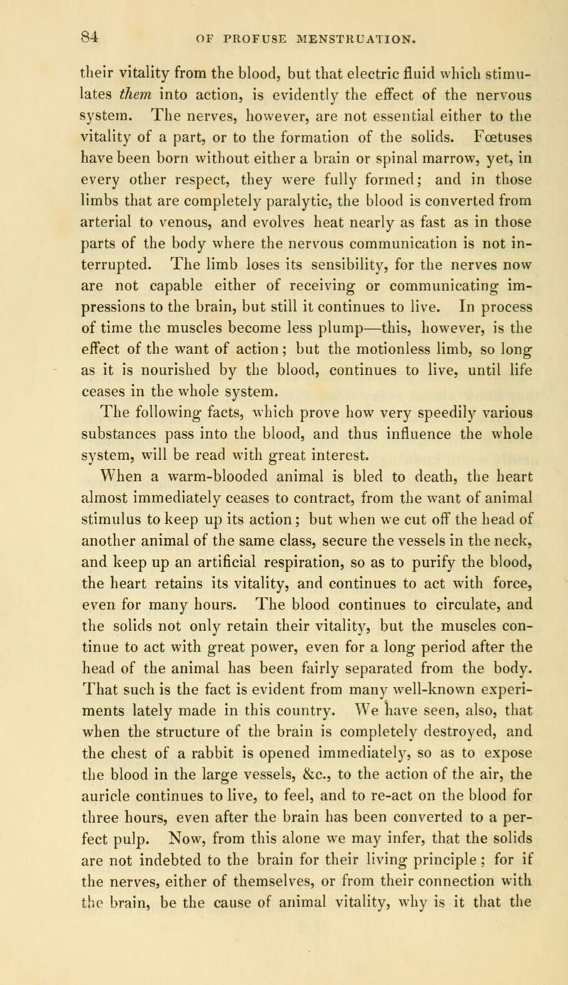 their vitality from the blood, but that electric fluid which stimu- lates them into action, is evidently the effect of the nervous system. The nerves, however, are not essential either to the vitality of a part, or to the formation of the solids. Foetuses have been born without either a brain or spinal marrow, yet, in every other respect, they were fully formed; and in those limbs that are completely paralytic, the blood is converted from arterial to venous, and evolves heat nearly as fast as in those parts of the body where the nervous communication is not in- terrupted. The limb loses its sensibility, for the nerves now are not capable either of receiving or communicating im- pressions to the brain, but still it continues to live. In process of time the muscles become less plump—this, however, is the effect of the want of action; but the motionless limb, so long as it is nourished by the blood, continues to live, until life ceases in the whole system. The following facts, which prove how very speedily various substances pass into the blood, and thus influence the whole system, will be read with great interest. When a warm-blooded animal is bled to death, the heart almost immediately ceases to contract, from the want of animal stimulus to keep up its action; but when we cut off the head of another animal of the same class, secure the vessels in the neck, and keep up an artificial respiration, so as to purify the blood, the heart retains its vitality, and continues to act with force, even for many hours. The blood continues to circulate, and the solids not only retain their vitality, but the muscles con- tinue to act with great power, even for a long period after the head of the animal has been fairly separated from the body. That such is the fact is evident from many well-known experi- ments lately made in this country. We nave seen, also, that when the structure of the brain is completely destroyed, and the chest of a rabbit is opened immediately, so as to expose the blood in the large vessels, &c, to the action of the air, the auricle continues to live, to feel, and to re-act on the blood for three hours, even after the brain has been converted to a per- fect pulp. Now, from this alone we may infer, that the solids are not indebted to the brain for their living principle; for if the nerves, either of themselves, or from their connection with the brain, be the cause of animal vitality, why is it that the