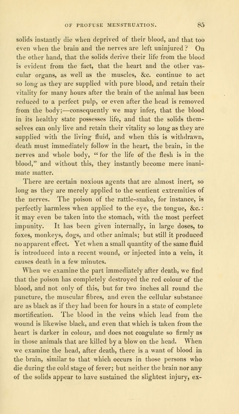 solids instantly die when deprived of their blood, and that too even when the brain and the nerves are left uninjured? On the other hand, that the solids derive their life from the blood is evident from the fact, that the heart and the other vas- cular organs, as well as the muscles, &c. continue to act so long- as they are supplied with pure blood, and retain their vitality for many hours after the brain of the animal has been reduced to a perfect pulp, or even after the head is removed from the body;—consequently we may infer, that the blood in its healthy state possesses life, and that the solids them- selves can only live and retain their vitality so long as they are supplied with the living fluid, and when this is withdrawn, death must immediately follow in the heart, the brain, in the nerves and whole body,  for the life of the flesh is in the blood, and without this, they instantly become mere inani- mate matter. There are certain noxious agents that are almost inert, so long as they are merely applied to the sentient extremities of the nerves. The poison of the rattle-snake, for instance, is perfectly harmless when applied to the eye, the tongue, &c.: it may even be taken into the stomach, with the most perfect impunity. It has been given internally, in large doses, to foxes, monkeys, dogs, and other animals; but still it produced no apparent effect. Yet when a small quantity of the same fluid is introduced into a recent wound, or injected into a vein, it causes death in a few minutes. When we examine the part immediately after death, we find that the poison has completely destroyed the red colour of the blood, and not only of this, but for two inches all round the puncture, the muscular fibres, and even the cellular substance are as black as if they had been for hours in a state of complete mortification. The blood in the veins which lead from the wound is likewise black, and even that which is taken from the heart is darker in colour, and does not coagulate so firmly as in those animals that are killed by a blow on the head. When we examine the head, after death, there is a want of blood in the brain, similar to that which occurs in those persons who die during the cold stage of fever; but neither the brain nor any of the solids appear to have sustained the slightest injury, ex-