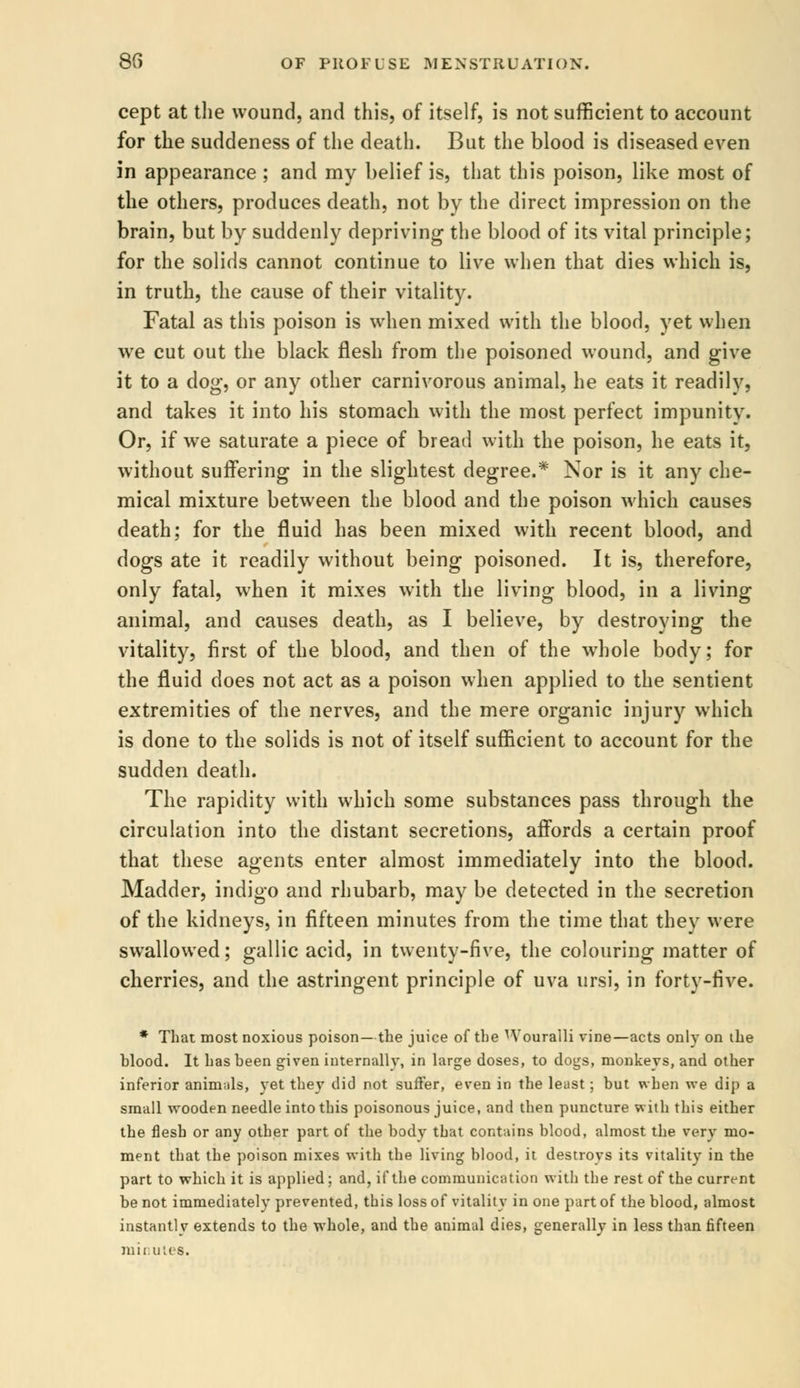 cept at the wound, and this, of itself, is not sufficient to account for the suddeness of the death. But the blood is diseased even in appearance ; and my belief is, that this poison, like most of the others, produces death, not by the direct impression on the brain, but by suddenly depriving the blood of its vital principle; for the solids cannot continue to live when that dies which is, in truth, the cause of their vitality. Fatal as this poison is when mixed with the blood, yet when we cut out the black flesh from the poisoned wound, and give it to a dog, or any other carnivorous animal, he eats it readily, and takes it into his stomach with the most perfect impunity. Or, if we saturate a piece of bread with the poison, he eats it, without suffering in the slightest degree.* Nor is it any che- mical mixture between the blood and the poison which causes death; for the fluid has been mixed with recent blood, and dogs ate it readily without being poisoned. It is, therefore, only fatal, when it mixes with the living blood, in a living animal, and causes death, as I believe, by destroying the vitality, first of the blood, and then of the whole body; for the fluid does not act as a poison when applied to the sentient extremities of the nerves, and the mere organic injury which is done to the solids is not of itself sufficient to account for the sudden death. The rapidity with which some substances pass through the circulation into the distant secretions, affords a certain proof that these agents enter almost immediately into the blood. Madder, indigo and rhubarb, may be detected in the secretion of the kidneys, in fifteen minutes from the time that they were swallowed; gallic acid, in twenty-five, the colouring matter of cherries, and the astringent principle of uva ursi, in forty-five. * That most noxious poison— the juice of the Wouralli vine—acts only on the hlood. It has been given internally, in large doses, to dogs, monkeys, and other inferior animals, yet they did not suffer, even in the least; but when we dip a small wooden needle into this poisonous juice, and then puncture with this either the flesh or any other part of the body that contains blood, almost the very mo- ment that the poison mixes with the living blood, it destroys its vitality in the part to which it is applied; and, if the communication with the rest of the current be not immediately prevented, this loss of vitality in one part of the blood, almost instantly extends to the whole, and the animal dies, generally in less than fifteen minutes.