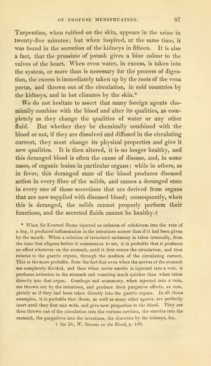Turpentine, when rubbed on the skin, appears in the urine in twenty-five minutes; but when inspired, at the same time, it was found in the secretion of the kidneys in fifteen. It is also a fact, that the prussiate of potash gives a blue colour to the valves of the heart. When even water, in excess, is taken into the system, or more than is necessary for the process of diges- tion, the excess is immediately taken up by the roots of the vena porta?, and thrown out of the circulation, in cold countries by the kidneys, and in hot climates by the skin.* We do not hesitate to assert that many foreign agents che- mically combine with the blood and alter its qualities, as com- pletely as they change the qualities of water or any other fluid. But whether they be chemically combined with the blood or not, if they are dissolved and diffused in the circulating current, they must change its physical properties and give it new qualities. It is then altered, it is no longer healthy, and this deranged blood is often the cause of disease, and, in some cases, of organic lesion in particular organs; while in others, as in fever, this deranged state of the blood produces diseased action in every fibre of the solids, and causes a deranged state in every one of those secretions that are derived from organs that are now supplied with diseased blood; consequently, when this is deranged, the solids cannot properly perform their functions, and the secreted fluids cannot be healthy.f * When SirEverard Home injected an infusion of colchicum into the vein of a dog, it produced inflammation in the intestines sooner than if it had been given by the mouth. When a solution of tartarized antimony is taken internally, from the time that elapses before it commences to act, it is probable that it produces no effect whatever on the stomach, until it first enters the circulation, and then returns to the gastric organs, through the medium of the circulating current. This is the more probable, from the fact that even when the nerves of the stomach are completely divided, and then when tartar emetic is injected into a vein, it produces irritation in the stomach and vomiting much quicker than when taken directly into that organ. Gamboge and scammony, when injected into a vein, are thrown out by the intestines, and produce their purgative effects, as com. pletely as if they had been taken directly into the gastric organs. In all these examples, it is probable that these, as well as many other agents, are perfectly inert until they first mix with, and give new properties to the blood. They are then thrown out of the circulation into the various cavities, the emetics into the stomach, the purgatives into the intestines, the diuretics by the kidneys, &c. t See Dr. W. Stevens on the Blood, p. 159.
