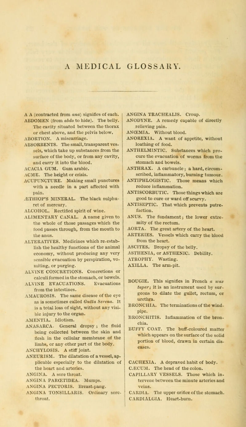 A MEDICAL GLOSSARY A A (contracted from ayia) signifies of each. ABDOMEN (from abdo to hide). The belly. The cavity situated between the thorax or chest above, and the pelvis below. ABORTION. A miscarriage. ABSORBENTS. The small, transparent ves- sels, which take up substances from the surface of the body, or from any cavity, and carry it into the blood. ACACIA GUM. Gum arabic. \CM E. The height or crisis. ACUPUNCTURE. Making small punctures with a needle in a part affected with pain. .ETHIOP'S MINERAL. The black sulphu- ret of mercury. ALCOHOL. Rectified spirit of wine. ALIMENTARY CANAL. A name given to the whole of those passages which the food passes through, from the mouth to the anus. ALTERATIVES. Medicines which re-estab- lish the healthy functions of the animal economy, without producing any very sensible evacuation by perspiration, vo- miting, or purging. ALVINE CONCRETIONS. Concretions or calculi formed in the stomach, or bowels. VLY1NE EVACUATIONS. Evacuations from the intestines. \MAUROSIS. The same disease of the eye as is sometimes called Gutta Serena. It is a total loss of sight, without any visi- ble injury to the organ. AMENTIA. Idiotism. ANASARCA. General dropsy ; the fluid being collected between the skin and flesh in the cellular membrane of the limbs, or any other part of the body. ANCHYLOSIS. A stiff joint. ANEURISM. The dilatation of a vessel, ap- plicable especially to the dilatation of the heart and arteries. ANGINA. A sore throat. ANGINA PAROZTIDEA. Mumps. ANGINA PECTORIS. Breast-pang. ANGINA TONSILLARIS. Ordinary sore- throat. ANGINA TRACHEALIS. Croup. ANODYNE. A remedy capable of directly relieving pain. ANCEMIA. Without blood. ANOREXIA. A want of appetite, without loathing of food. ANTHELMINTIC. Substances which pro- cure the evacuation of worms from the stomach and bowels. ANTHRAX. A carbuncle; a hard, circum- scribed, inflammatory, burning tumour. ANTIPHLOGISTIC. Those means which reduce inflammation. ANTISCORBUTIC. Those things which are good to cure or ward off scurvy. ANTISEPTIC. That which prevents putre- faction. ANUS. The fundament; the lower extre- mity of the rectum. AORTA. The great artery of the heart. ARTERIES. Vessels which carry the blood from the heart. ASCITES. Dropsy of the belly. ASTHENIA, or ASTHENIC. Debility. ATROPHY. Wasting. AXILLA. The arm-pit. BOUGIE. This signifies in French a hwi taper; it is an instrument used by sur- geons to dilate the gullet, rectum, or urethra. BRONCHIA. The terminations of the wind- pipe. BRONCHITIS. Inflammation of the bron- chia. BUFFY COAT. The buff-coloured matter which appears on the surface of the solid portion of blood, drawn in certain dis- eases. CACHEXIA. A depraved habit of body. CECUM. The head of the colon. CAPILLARY VESSELS. Those which in- tervene between the minute arteries and veins. CARDIA. The upper orifice of the stomach. CARDIALGIA. Heart-burn.