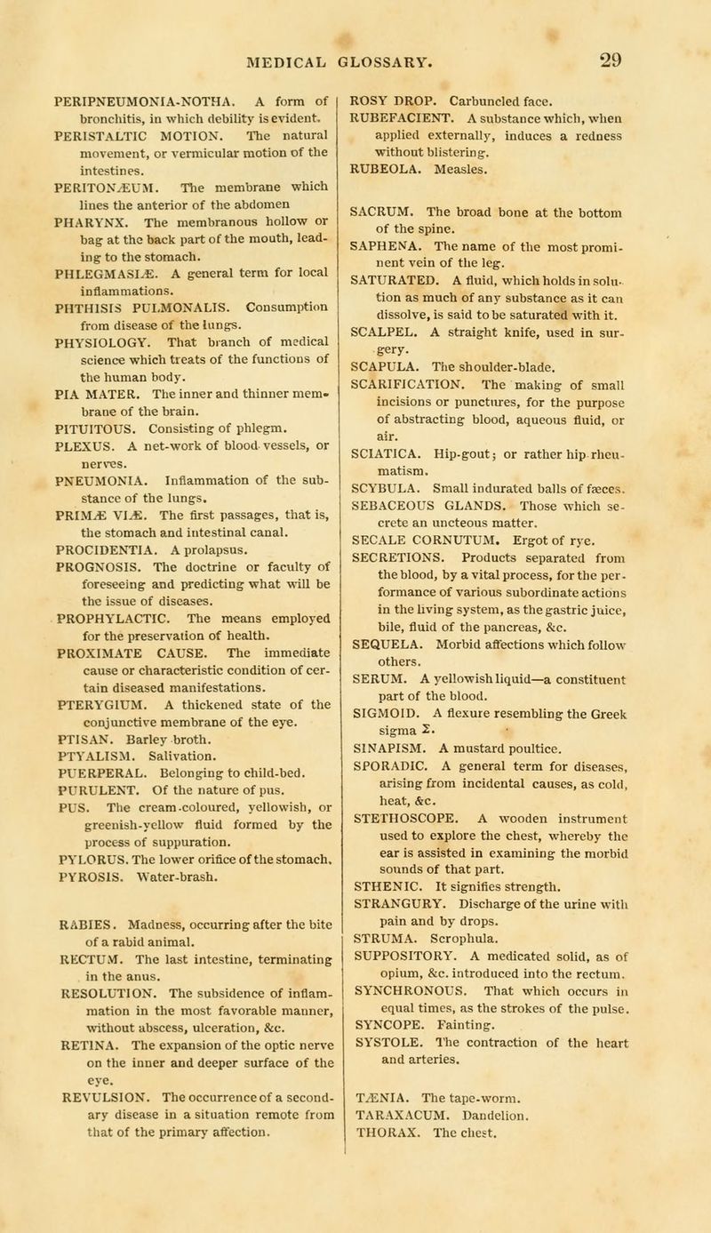 PERIPNEUMONIA-NOTHA. A form of bronchitis, in which debility is evident, PERISTALTIC MOTION. The natural movement, or vermicular motion of the intestines. PERITONAEUM. The membrane which lines the anterior of the abdomen PHARYNX. The membranous hollow or bag at the back part of the mouth, lead- ing to the stomach. PHLEGMASIA. A general term for local inflammations. PHTHISIS PULMONALIS. Consumption from disease of the lungs. PHYSIOLOGY. That branch of medical science which treats of the functions of the human body. PIA MATER. The inner and thinner mem- brane of the brain. PITUITOUS. Consisting of phlegm. PLEXUS. A net-work of blood vessels, or nerves. PNEUMONIA. Inflammation of the sub- stance of the lungs. PRIMA VIA. The first passages, that is, the stomach and intestinal canal. PROCIDENTIA. A prolapsus. PROGNOSIS. The doctrine or faculty of foreseeing and predicting what will be the issue of diseases. PROPHYLACTIC. The means employed for the preservation of health. PROXIMATE CAUSE. The immediate cause or characteristic condition of cer- tain diseased manifestations. PTERYGIUM. A thickened state of the conjunctive membrane of the eye. PTISAN. Barley broth. PTYALISM. Salivation. PUERPERAL. Belonging to child-bed. PURULENT. Of the nature of pus. PUS. The cream-coloured, yellowish, or greenish-yellow fluid formed by the process of suppuration. PYLORUS. The lower orifice of the stomach. PYROSIS. Water-brash. RABIES. Madness, occurring after the bite of a rabid animal. RECTUM. The last intestine, terminating in the anus. RESOLUTION. The subsidence of inflam- mation in the most favorable manner, without abscess, ulceration, &c. RETINA. The expansion of the optic nerve on the inner and deeper surface of the eye. REVULSION. The occurrence of a second- ary disease in a situation remote from that of the primary affection. ROSY DROP. Carbuncled face. RUBEFACIENT. A substance which, when applied externally, induces a redness without blistering. RUBEOLA. Measles. SACRUM. The broad bone at the bottom of the spine. SAPHENA. The name of the most promi- nent vein of the leg. SATURATED. A fluid, which holds in solu- tion as much of any substance as it can dissolve, is said to be saturated with it. SCALPEL. A straight knife, used in sur- gery. SCAPULA. The shoulder-blade. SCARIFICATION. The making of small incisions or punctures, for the purpose of abstracting blood, aqueous fluid, or air. SCIATICA. Hip-gout; or rather hip rheu- matism. SCYBULA. Small indurated balls of faeces. SEBACEOUS GLANDS. Those which se- crete an uncteous matter. SECALE CORNUTUM. Ergot of rye. SECRETIONS. Products separated from the blood, by a vital process, for the per- formance of various subordinate actions in the living system, as the gastric juice, bile, fluid of the pancreas, &c. SEQUELA. Morbid affections which follow others. SERUM. A yellowish liquid—a constituent part of the blood. SIGMOID. A flexure resembling the Greek sigma 2. SINAPISM. A mustard poultice. SPORADIC. A general term for diseases, arising from incidental causes, as cold, heat, &c. STETHOSCOPE. A wooden instrument used to explore the chest, whereby the ear is assisted in examining the morbid sounds of that part. STHENIC. It signifies strength. STRANGURY. Discharge of the urine with pain and by drops. STRUMA. Scrophula. SUPPOSITORY. A medicated solid, as of opium, &c. introduced into the rectum. SYNCHRONOUS. That which occurs in equal times, as the strokes of the pulse. SYNCOPE. Fainting. SYSTOLE. The contraction of the heart and arteries. TANIA. The tape-worm. TARAXACUM. Dandelion. THORAX. The chest.
