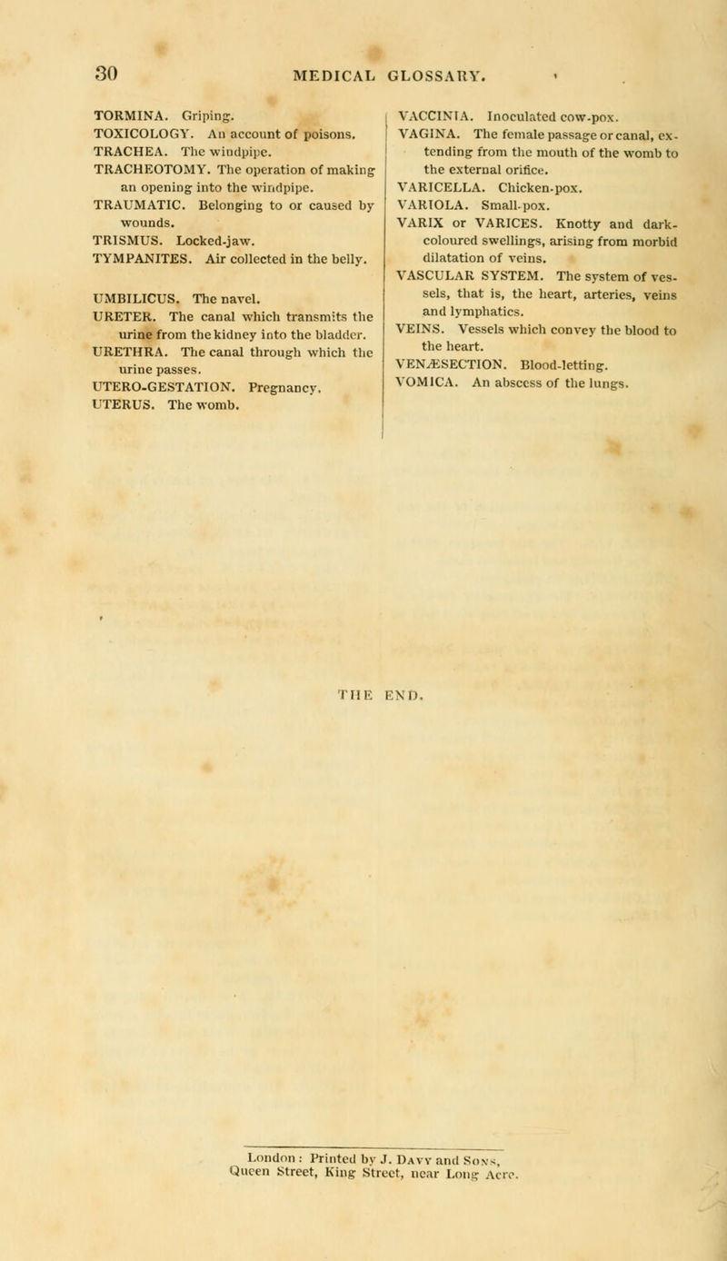 TORMINA. Griping. TOXICOLOGY. An account of poisons. TRACHEA. The windpipe. TRACHEOTOMY. The operation of making an opening into the windpipe. TRAUMATIC. Belonging to or caused by wounds. TRISMUS. Locked-jaw. TYMPANITES. Air collected in the belly. UMBILICUS. The navel. URETER. The canal which transmits the urine from the kidney into the bladder. URETHRA. The canal through which the urine passes. UTERO-GESTATION. Pregnancy. UTERUS. The womb. VACCINIA. Inoculated cow-pox. VAGINA. The female passage or canal, ex- tending from the mouth of the womb to the external orifice. VARICELLA. Chicken-pox. VARIOLA. Small-pox. VARIX or VARICES. Knotty and dark- coloured swellings, arising from morbid dilatation of veins. VASCULAR SYSTEM. The system of ves- sels, that is, the heart, arteries, veins and lymphatics. VEINS. Vessels which convey the blood to the heart. VENISECTION. Blood-letting. VOMICA. An abscess of the lungs. THE END. London : Printed bv J. Daw and Sons Queen Street, King Street, near Long Aero.