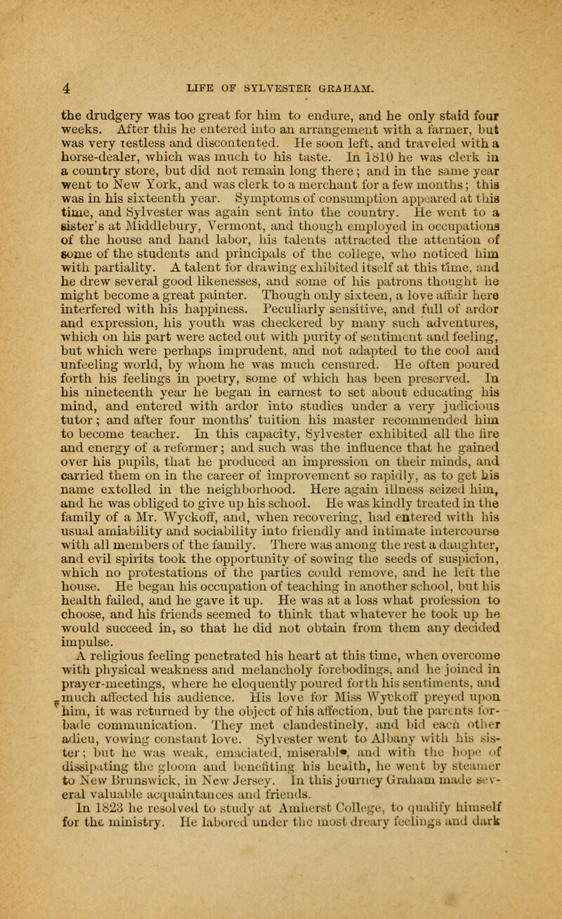 the drudgery was too great for him to endure, and he only staid four weeks. After this he entered into an arrangement with a farmer, but was very restless and discontented. He soon left, and traveled with a horse-dealer, which was much to his taste. In 1810 he was clerk iu a country store, but did not remain long there; and in the same year went to New York, and was clerk to a merchant for a few months; this was in his sixteenth year. Symptoms of consumption appeared at 1 hifl time, and Sylvester was again sent into the country. He went to a sister's at Middlebury, Vermont, and though employed in occupations of the house and hand labor, his talents attracted the attention of some of the students and principals of the college, who noticed him with partiality. A talent for drawing exhibited itself at this time, and he drew several good likenesses, and some of his patrons thought lie might become a great painter. Though only sixteen, a love affair here interfered with his happiness. Peculiarly sensitive, and full of ardor and expression, his youth was checkered by many such adventures, which on his part were acted out with purity of sentiment and feeling, but which were perhaps imprudent, and not adapted to the cool and unfeeling world, by whom he was much censured. He often poured forth his feelings in poetry, some of which has been preserved. In his nineteenth year he began in earnest to set about educating his mind, and entered with ardor into studies under a very judicious tutor; and after four months' tuition his master recommended him to become teacher. In this capacity, Sylvester exhibited all the tire and energy of a reformer; and such was the influence that he gained over his pupils, that he produced an impression on their minds, and carried them on in the career of improvement so rapidly, as to get his name extolled in the neighborhood. Here again illness seized him, and he was obliged to give up his school. He was kindly treated in the family of a Mr. Wyckoff, and, when recovering, had entered with his usual amiability and sociability into friendly and intimate intercourse with all members of the family. There was among the rest a daughter, and evil spirits took the opportunity of sowing the seeds of suspicion, which no protestations of the parties could remove, and he left the house. He began his occupation of teaching in another school, but his health failed, and he gave it up. He was at a loss what profession to choose, and his friends seemed to think that whatever he took up he would succeed in, so that he did not obtain from them any decided impulse. A religious feeling penetrated his heart at this time, when overcome with physical weakness and melancholy forebodings, and he joined in prayer-meetings, where he eloquently poured forth his sentiments, and .much affected his audience. His love for Miss Wyckoff preyed upon 'him, it was returned by the object of his affection, but the parents for- bade communication. They met clandestinely, and bid eacn other adieu, vowing constant love. Sylvester went to Albany with his sis- ter; but he was weak, emaciated^ miserable, and with the hope of dissipating the gloom and benefiting his health, he went by steamer to New Brunswick, in New Jersey, in this journey Graham made sev- eral valuable acquaintances and friends. In 1823 he resolved to study at Amherst College, to qualify himself for the ministry. He labored under the must dreary feelings and dark