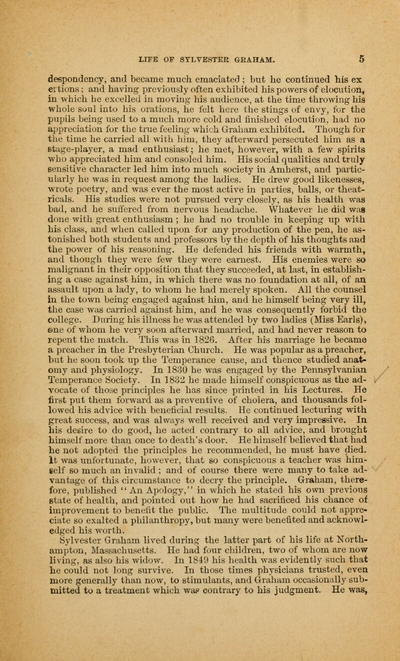 despondency, and became much emaciated ; but be continued bis ex ertions; and having previously often exhibited his powers of elocution, in which be excelled in moving- his audience, at the time throwing his whole soul into his orations, be felt here the stings of envy, for the pupils being used to a much more cold and finished elocution, had no appreciation for the true feeling which Graham exhibited. Though for the time he carried all with him, they afterward persecuted him as a stage-player, a mad enthusiast; he met, however, with a few spirits who appreciated him and consoled him. His social qualities and truly sensitive character led him into much society in Amherst, and partic- ularly he was in request among the ladies. He drew good likenesses, wrote poetry, and was ever the most active in parties, balls, or theat- ricals. His studies were not pursued very closely, as his health was bad, and he suffered from nervous headache. Whatever be did was done with great enthusiasm ; he had no trouble in keeping up with bis class, and when called upon for any production of the pen, he as- tonished both students and professors by the depth of Ids thoughts and the power of his reasoning. He defended his friends with warmth, and though they were few they were earnest. His enemies were so malignant in their opposition that they succeeded, at last, in establish- ing a case against him, in which there was no foundation at all, of an assault upon a lady, to whom he had merely spoken. All the counsel in the town being engaged against him, and he himself being very ill, the case was carried against him, and he was consequently forbid the college. During his illness be was attended by two ladies (Miss Earls), ©ne of whom he very soon afterward married, and had never reason to repent the match. This was in 1826. After his marriage he became a preacher in the Presbyterian Church. He was popular as a preacher, but lie soon took up the Temperance cause, and thence studied anat- omy and physiology. In 1830 he was engaged by the Pennsylvanian Temperance Society. In 1832 he made himself conspicuous as the ad- vocate of those principles he has since printed in his Lectures. He first put them forward as a preventive of cholera, and thousands fol- lowed bis advice with beneficial results. He continued lecturing with great success, and was always well received and very impressive. In his desire to do good, he acted contrary to all advice, and brought himself more than once to death's door. He himself believed that had he not adopted the principles he recommended, he must have died. It was unfortunate, however, that so conspicuous a teacher was him- self so much an invalid ; and of course there were many to take ad- vantage of this circumstance to decry the principle. Graham, there- fore, published An Apology, in which he stated his own previous state of health, and pointed out how be had sacrificed his chance of improvement to benefit the public. The multitude could not appre- ciate so exalted a philanthropy, but many were benefited and acknowl- edged his worth. Sylvester Graham lived during the latter part of his life at North- ampton, Massachusetts. He had four children, two of whom are now living, as also his widow. In 1849 his health was evidently such that he could not long survive. In those times physicians trusted, even more generally than now, to stimulants, and Graham occasionally sub- mitted to a treatment which wap contrary to his judgment. He was,