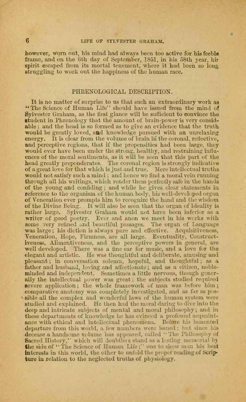 however, -worn out. his mind had always been too active for his feeble frame, and on the 6th day of September, 1851, in his 58th year, hi.' spirit escaped from its mortal tenement, where it had been so long struggling to work o\it the happiness of the human race. PHRENOLOGICAL DESCRIPTION. It is no matter of surprise to us that such an extraordinary work as The Science of Human Life should have issued from the mind ot Sylvester Graham, as the first glance will be sufficient to convince the student in Phrenology that the amount of brain-power is very coneid- able; and the head is so formed as to give an evidence that the truth would be greatly loved, and knowledge pursued with an unrelaxing energy. It is clear from the volume of brain iii the coronal, reflective, and perceptive regions, that if the propensities had been large, they would ever have been under the strung, healthy, and restraining influ- ences of the moral sentiments, as it will be seen that this part of the head greatly preponderates. The coronal region is strongly indicative of a great love for that which is just and true. Mere intellectual truths would not satisfy such a mind ; and hence we rind a moral vein running through all his writings, which render them perfectly safe in the hands of the young and confiding ; and while he gives clear statements in reference to the organism of the human body, his well-developed organ of Veneration ever prompts him to recognize the hand and the wisdom of the Divine Bein^. It will also be seen that the organ of Ideality is rather large. Sylvester Graham would not have been inferior as a writer of good poetry. Ever and anon we meet in his works with some very refined ..nd beautiful passages. The organ of I was large; his diction is always pure and effective. Acquisitiveness. Veneration, Hope, Firmness, are all large. Eventuality. Construct- iveness, Alimentiveness, and the perceptive powers in general, are well developed. There was a fine ear for music, and a Love for the elegant and artistic. He was thoughtful and deliberate, amusing and pleasant; in conversation solemn, hopeful, and thoughtful ; as a father and husband, loving and affectionate; and as a citizen, noble- minded and independent. Sometimes a little nervous, though gener- ally the intellectual power was great: the subjects studied required severe application; the whole framework of man was before him; comparative anatomy was completely investigated, and as far as p s- sible all the complex and wonderful laws of the human system were studied and explained. He then had the moral daring to dive info the deep and intricate subjects of mental and moral philosophy; and in these departments of knowledge he has evinct d a profi anee with ethical and intellectual phenomena. Bef4te departure from this world, a few numbers were issued a hands me v< ilume has appeared, called ••The Phi!. Sacred History, which will the side of4- The Science of Human Life; one I his betf Interests in this world, the other t<> unfold the proper reading of Scrip- ture in relation to the neglected truths of physiology.