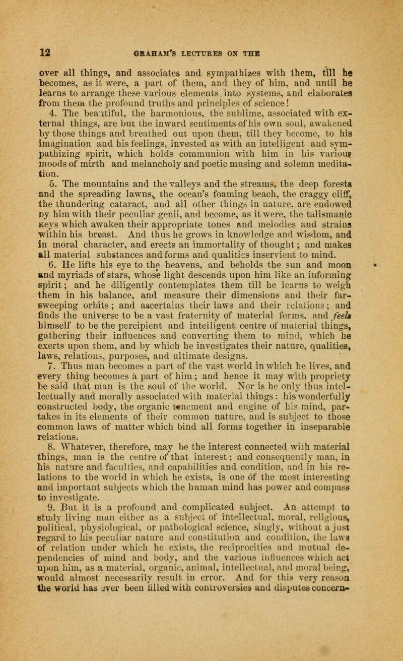 over all things, and associates and sympathizes with them, till he becomes, as it were, a part of them, and they of him, and until he learns to arrange these various elements into systems, and elaborates from them the profound truths and principles of science! 4. The beautiful, the harmonious, the suhlime, associated with ex- ternal things, are but the inward sentiments of his own soul, awakened by those things and breathed out upon them, till they become, to his imagination and his feelings, invested as with an intelligent aud sym- pathizing spirit, which holds communion with him in his various moods of mirth and melancholy and poetic musing and solemn medita- tion. 5. The mountains and the valleys and the streams, the deep forests and the spreading lawns,, the ocean's foaming beach, the craggy cliff, the thundering cataract, and all other things in nature, are endowed Dy him with their peculiar genii, and become, as it were, the talismanic Keys which awaken their appropriate tones and melodies and strains within his breast. And thus he grows in knowledge and wisdom, and in moral character, and erects an immortality of thought; and makes all material substances and forms and qualities inservient to mind. 6. He lifts his eye to the heavens, and beholds the sun and moon and myriads of stars, whose light descends upon him like an informing spirit; and he diligently contemplates them till he learns to weigh them in his balance, and measure their dimensions and their far- sweeping orbits; and ascertains their laws and their relations; and finds the universe to be a vast fraternity of material forms, and feels himself to be the percipient and intelligent centre of material things, gathering their influences and converting them to mind, which he exerts upon them, and by which he investigates their nature, qualities, laws, relations, purposes, and ultimate designs. 7. Thus man becomes a part of the vast world in which he lives, and every thing becomes a part of him; and hence it may with propriety be said that man is the soul of the world. Nor is he only thus intel- lectually and morally associated with material things: his wonderfully constructed body, the organic wnemeut and engine of his mind, par- takes in its elements of their common nature, and is subject to those common laws of matter which bind all forms together in inseparable relations. 8. Whatever, therefore, may be the interest connected with material things, man is the centre of that interest: and consequently man, in his nature and faculties, and capabilities and condition, and in his re- lations to the world in which he exists, is one of the most interesting and important subjects which the human mind has power and compass to investigate. 9. But it is a profound and complicated subject. An attempt to study living man either as a subject of intellectual, moral, religious, political, physiological, or pathological science, singly, without a just regard to his peculiar nature and constitution and condition, the laws of relation under which he exists, the reciprocities and mutual de- pendencies of mind and body, and the various influences which act upon him, as a material, organic, animal, intellectual, and moral bring, would almost necessarily result in error. And for this very reason the world has aver been tilled with controversies and dispute* concern-