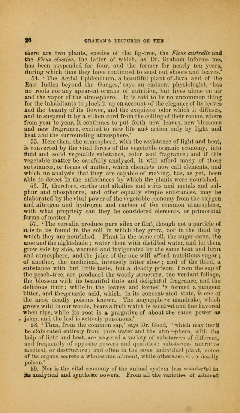 there are two plants, species of the fig-tree, the Ficus australii and the Ficus elastica, the latter of which, as Dr. Graham informs me, has been suspended for four, and the former for nearly ten years, during which time they have continued to send out shoots and leaves. 54. 'The Aerial Epidendi urn, a beautiful plant of Java and of the East Indies beyond the Ganges,' says an eminent physiologist, ' has no roots nor any apparent organs of nutrition, but lives alone on air and the vapor of the atmosphere. It is said to be no uncommon thing for the inhabitants to pluck it up on account itf the elegance of its leaves and the beauty of its flower, and the exquisite odor which it diffuses, and to suspend it by a silken cord from the ceiling of their rooms, where from year to year, it continues to put forth new leaves, new blossoms and new fragrance, excited to new life and action only by light aud heat and the surrounding atmosphere.' 55. Here then, the atmosphere, with the assistance of light and heat, is converted by the vital forces of the vegetable organic economy, into fluid and solid vegetable substance, color and fragrance; and if this vegetable matter be carefully analyzed, it will afford many of those substances, or forms of matter, which chemists now call elements, aud which no analysis that they are capable of ricking, has, as yet, been able to detect in the substances by which th-? plants were nourished. 56. If, therefore, earths and alkalies and a jids and metals and sul- phur aud phosphorus, and other equally simple substances, may be elaborated by the vital power of the vegetable .-conomy from the oxygen and nitrogen and hydrogen and carbon of the common atmosphere, with what propriety can they be considered elements, or primordial forms of matter ? 57. ' The cerealia produce pure silex or flinf,, though not a particle of it is to be found in the soil in which they grav, nor in the fluid by wnich they are nourished. Plant in the same roil, the sugar-cane, the aioe and the nightshade ; water them with distilled water, and let them grow side by side, warmed and invigorated by the same heat and light and atmosphere, and the juice of the one will a^ord nutritious sugar ; of another, the medicinal, intensely bitter aloe-; and of the third, a substance with but little taste, but a deadly prison. From the sap of the peach-tree, are produced the woody structure, tne verdant foliage, the blossom with its beautiful tints anddelightf.il fragrance, and ihe delicious fruit; while in the leaves and kernel 's formed a pungent bitter, and the%prussic acid, which, in its concentrated state, is one ot the most deadly poisons known. The mayapple or mandrake, wliioh grows wild in our woods, bears a fruit which is cscuh«it and line Savored when ripe, while its root is a purgative of about tie same power an r jalap, and the leaf is actively poisonous.' 58. 'Thus, from the common sap,' says Dr. Good, '-which may itself be elaborated entirely from pure water and the atm sphere, with the help of light and heat, are se<^eted a variety of substan-res of different, and frequently of opposite powers and qualities : substance* nutritive medical, or destructive; and often in the same individual plant, some of its organs secrete a wholesome aliment, while others seri r'. \ ,i doa ily poison.' 69. Nor is the vital economy of the animal system less w««>d«rful in its analytical and sy utile sic powers. From all the varieties ot aiiiuewt