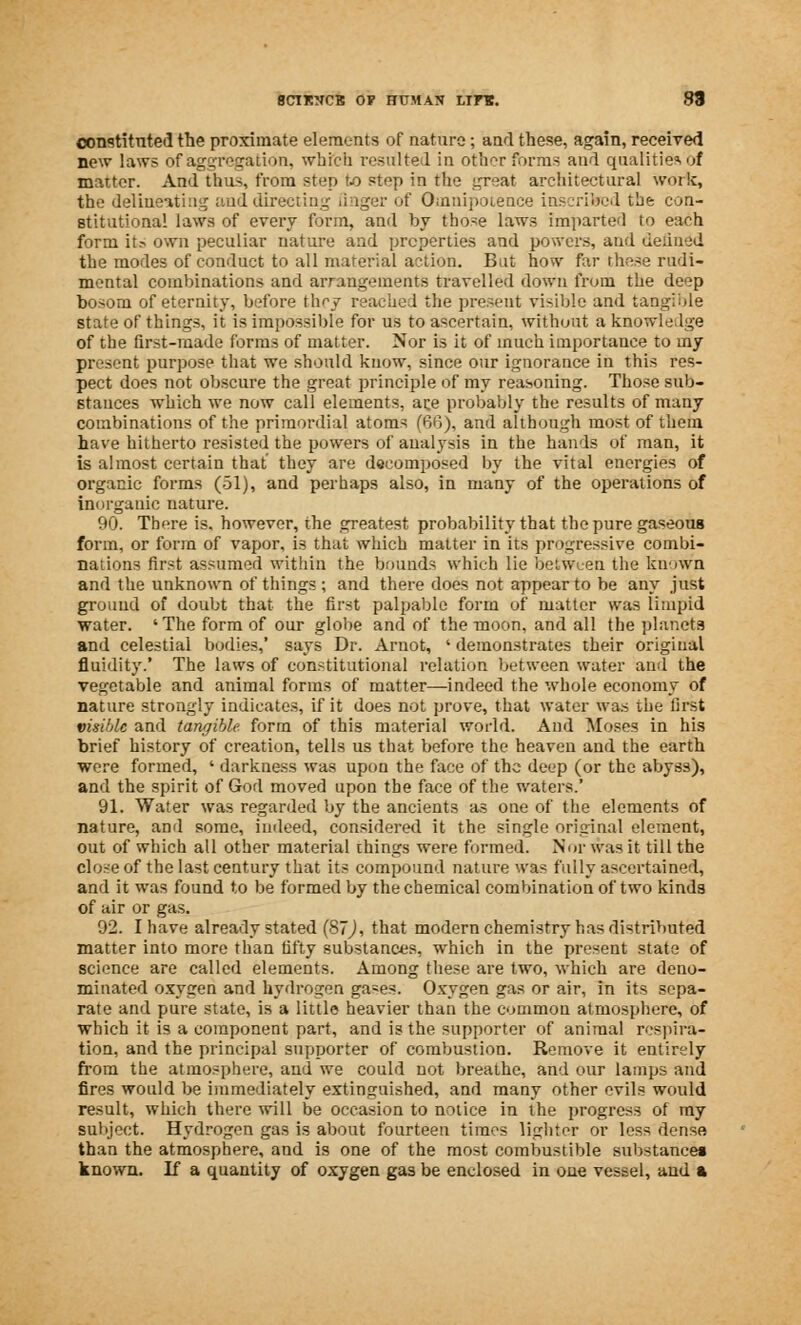 constituted the proximate elements of nature; and these, again, received new laws of aggregation, which resulted in otherfbrms and qualities of matter. And thus, from step to step in the great architectural work, the delineating and directing finger of Omnipotence inscribed the con- stitutional laws of every form, and by those laws imparted to each form it.-> own peculiar nature and properties and powers, and defined the modes of conduct to all material action. But how far these rndi- mental combinations and arrangements travelled down from the deep bosom of eternity, before th^y reached the present visible and tangible state of things, it is impossible for us to ascertain, without a knowledge of the first-made forms of matter. Nor is it of much importance to my present purpose that we should know, since our ignorance in this res- pect does not obscure the great principle of my reasoning. Those sub- stances which we now call elements, ace probably the results of many combinations of the primordial atoms (66), and although most of them have hitherto resisted the powers of analysis in the hands of man, it is almost certain that they are decomposed by the vital energies of organic forms (51), and perhaps also, in many of the operations of inorganic nature. 90. There is. however, the greatest probability that the pure gaseous form, or form of vapor, is that which matter in its progressive combi- nations first assumed within the bounds which lie between the known and the unknown of things ; and there does not appear to be any just ground of doubt that the first palpable form of matter was limpid water. 'The form of our globe and of the moon, and all the planets and celestial bodies,' says Dr. Arnot, «demonstrates their original fluidity.' The laws of constitutional relation between water and the vegetable and animal forms of matter—indeed the whole economy of nature strongly indicates, if it does not prove, that water was the first visible and tangible, form of this material world. And Muses in his brief history of creation, tells us that before the heaven and the earth were formed, ' darkness was upon the face of the deep (or the abyss), and the spirit of God moved upon the face of the waters.' 91. Water was regarded by the ancients as one of the elements of nature, and some, indeed, considered it the single original element, out of which all other material things were formed. Nor was it till the close of the last century that its compound nature was fully ascertained, and it was found to be formed by the chemical combination of two kinds of air or gas. 92. I have already stated (87j, that modern chemistry has distributed matter into more than fifty substances, which in the present state of science are called elements. Among these are two, which are deno- minated oxygen and hydrogen gases. Oxygen gas or air, in its sepa- rate and pure state, is a little heavier than the common atmosphere, of which it is a component part, and is the supporter of animal respira- tion, and the principal supporter of combustion. Remove it entirely from the atmosphere, aud we could not breathe, and our lamps and fires would be immediately extinguished, and many other evils would result, which there will be occasion to notice in the progress of my subject. Hydrogen gas is about fourteen times lighter or less dense than the atmosphere, and is one of the most combustible substances known. If a quantity of oxygen gas be enclosed in oue vessel, aud a